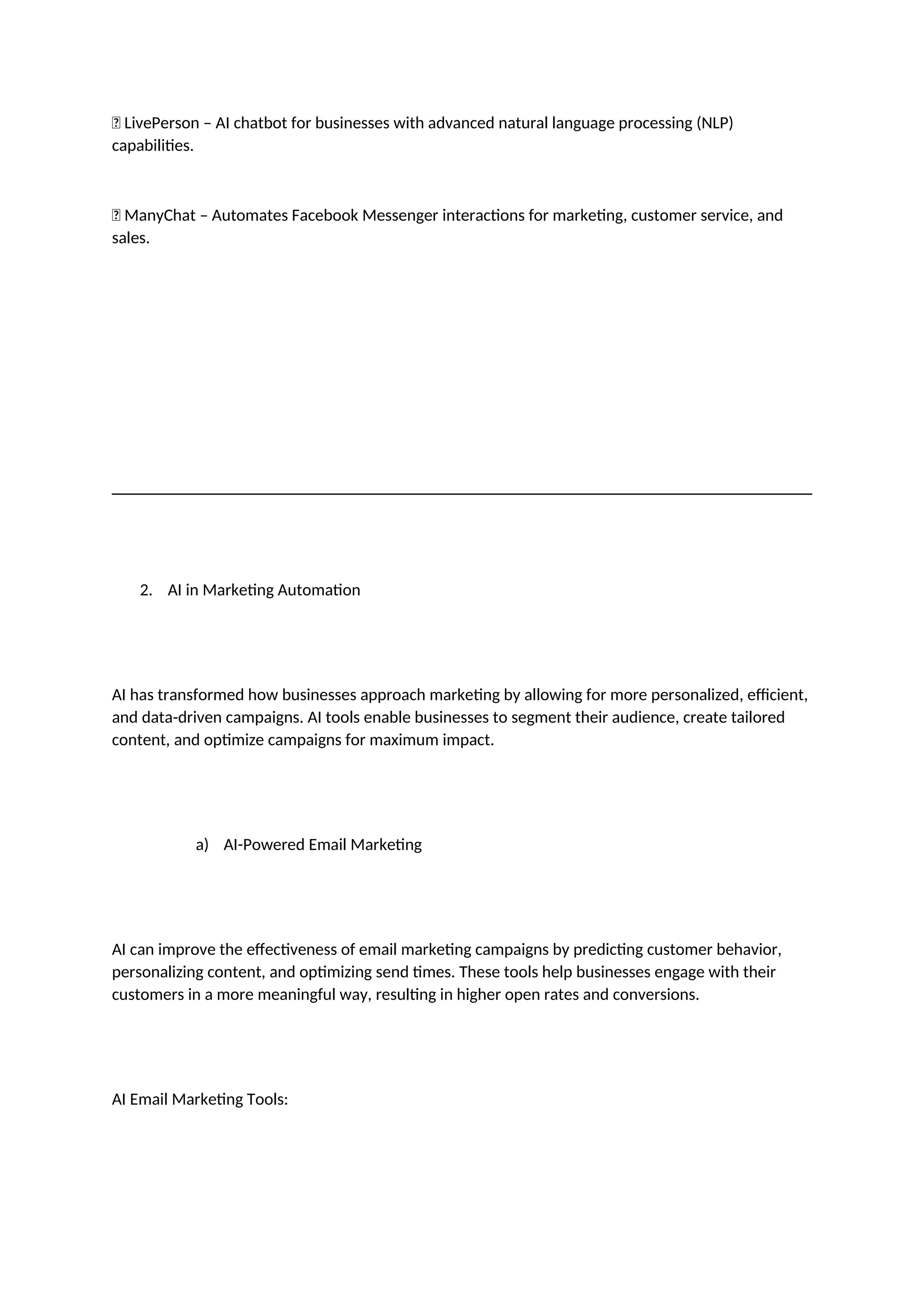 ✅ LivePerson – AI chatbot for businesses with advanced natural language processing (NLP)
capabilities.
✅ ManyChat – Automates Facebook Messenger interactions for marketing, customer service, and
sales.
2. AI in Marketing Automation
AI has transformed how businesses approach marketing by allowing for more personalized, efficient,
and data-driven campaigns. AI tools enable businesses to segment their audience, create tailored
content, and optimize campaigns for maximum impact.
a) AI-Powered Email Marketing
AI can improve the effectiveness of email marketing campaigns by predicting customer behavior,
personalizing content, and optimizing send times. These tools help businesses engage with their
customers in a more meaningful way, resulting in higher open rates and conversions.
AI Email Marketing Tools:
 