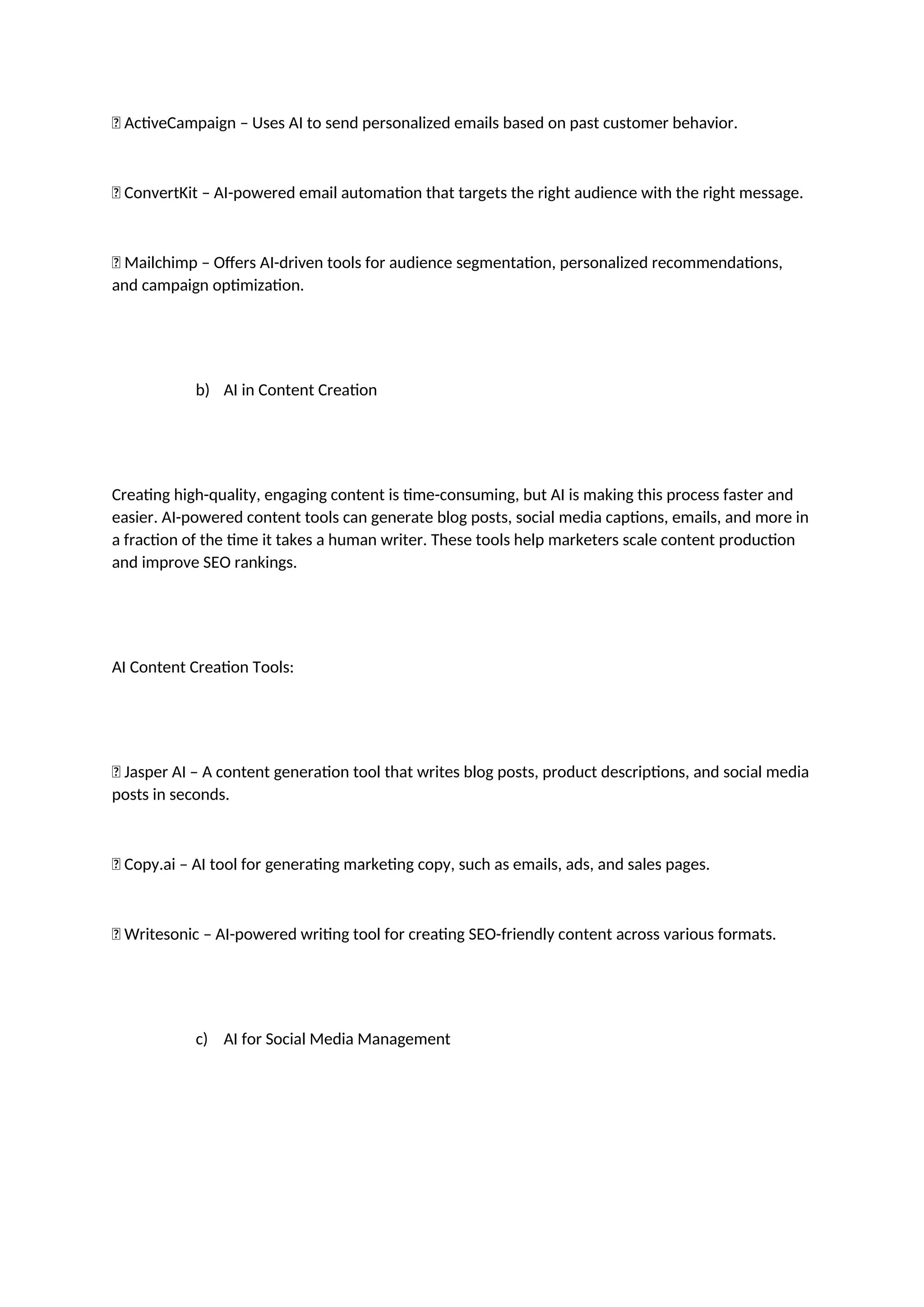 ✅ ActiveCampaign – Uses AI to send personalized emails based on past customer behavior.
✅ ConvertKit – AI-powered email automation that targets the right audience with the right message.
✅ Mailchimp – Offers AI-driven tools for audience segmentation, personalized recommendations,
and campaign optimization.
b) AI in Content Creation
Creating high-quality, engaging content is time-consuming, but AI is making this process faster and
easier. AI-powered content tools can generate blog posts, social media captions, emails, and more in
a fraction of the time it takes a human writer. These tools help marketers scale content production
and improve SEO rankings.
AI Content Creation Tools:
✅ Jasper AI – A content generation tool that writes blog posts, product descriptions, and social media
posts in seconds.
✅ Copy.ai – AI tool for generating marketing copy, such as emails, ads, and sales pages.
✅ Writesonic – AI-powered writing tool for creating SEO-friendly content across various formats.
c) AI for Social Media Management
 