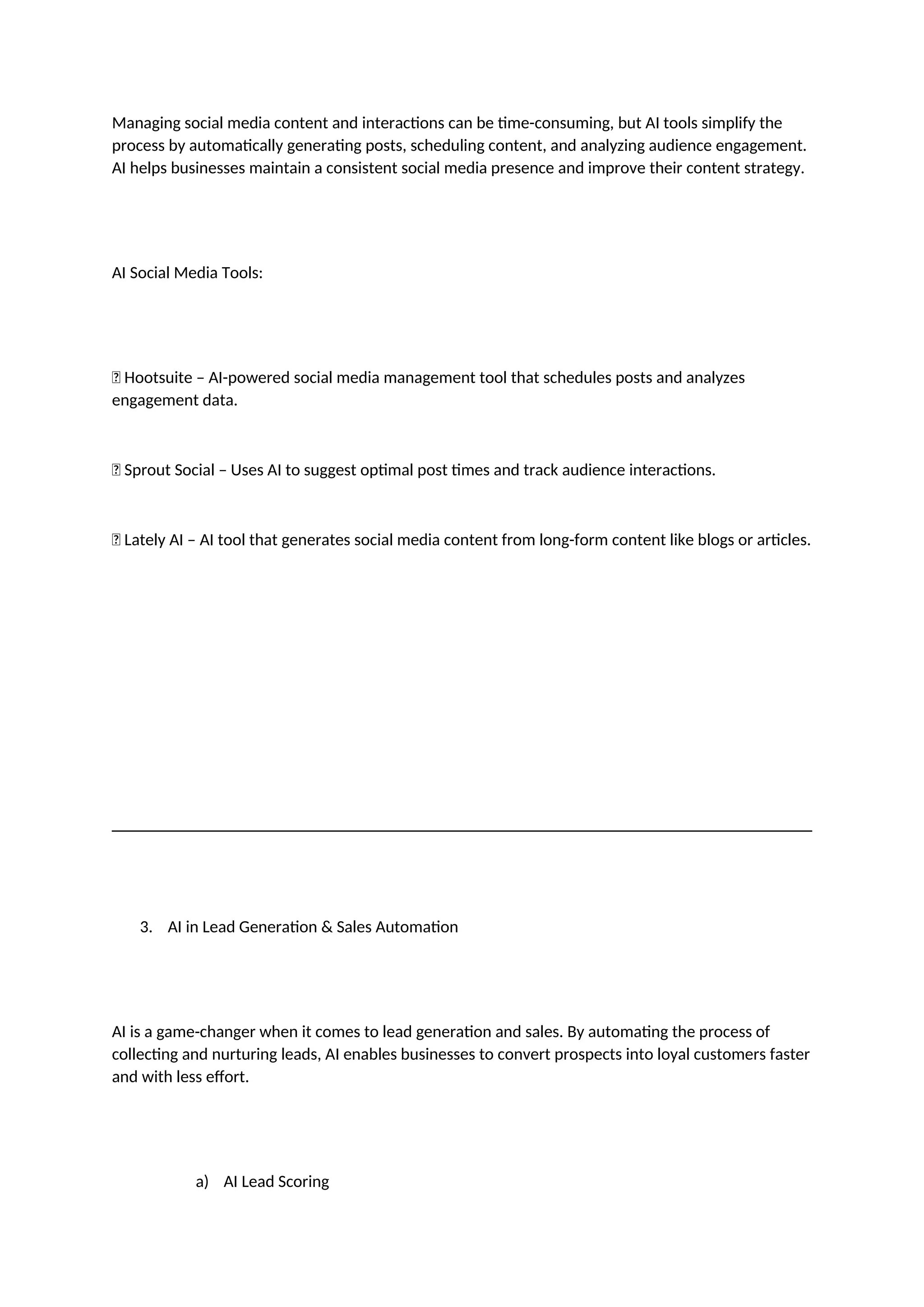 Managing social media content and interactions can be time-consuming, but AI tools simplify the
process by automatically generating posts, scheduling content, and analyzing audience engagement.
AI helps businesses maintain a consistent social media presence and improve their content strategy.
AI Social Media Tools:
✅ Hootsuite – AI-powered social media management tool that schedules posts and analyzes
engagement data.
✅ Sprout Social – Uses AI to suggest optimal post times and track audience interactions.
✅ Lately AI – AI tool that generates social media content from long-form content like blogs or articles.
3. AI in Lead Generation & Sales Automation
AI is a game-changer when it comes to lead generation and sales. By automating the process of
collecting and nurturing leads, AI enables businesses to convert prospects into loyal customers faster
and with less effort.
a) AI Lead Scoring
 