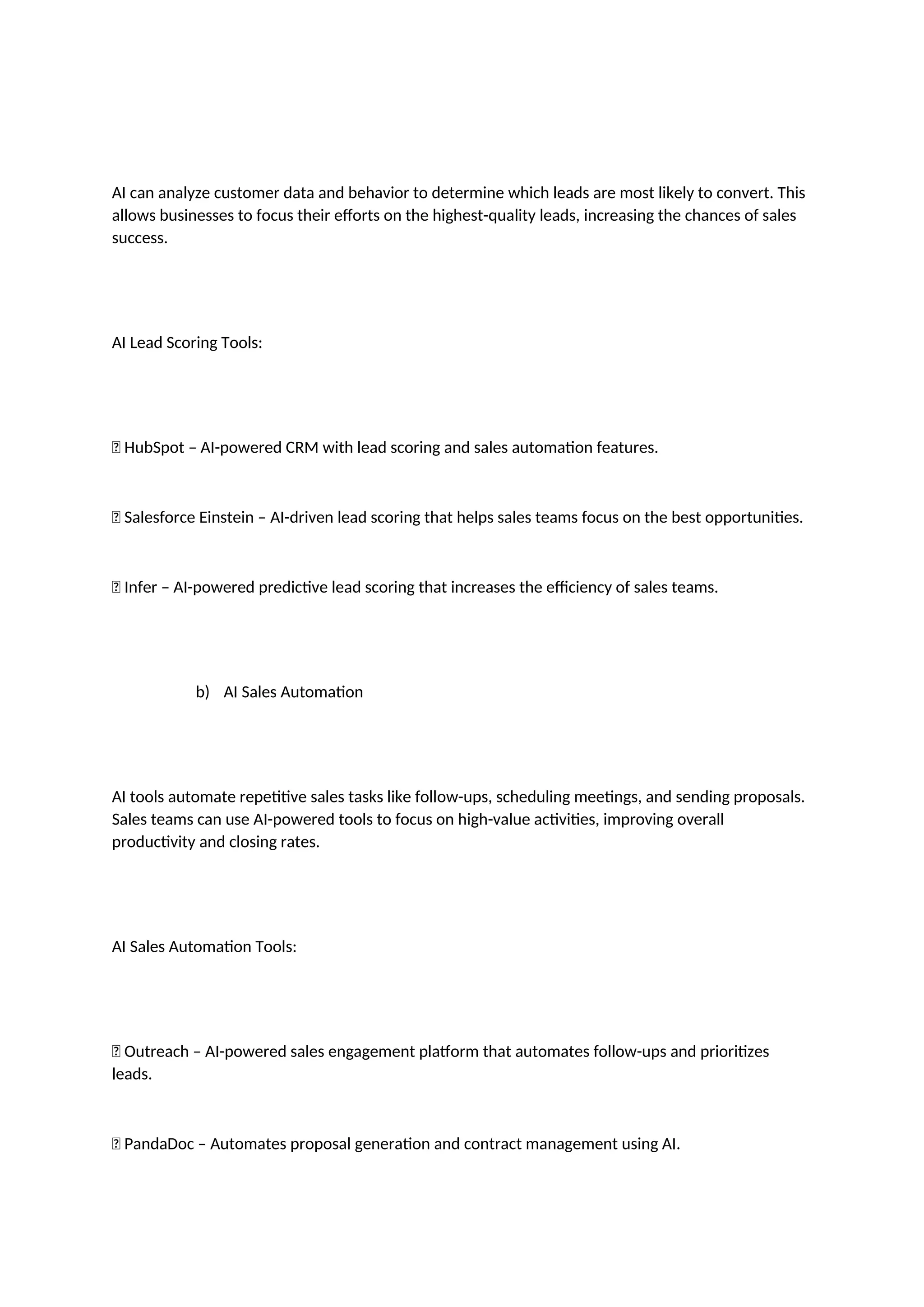 AI can analyze customer data and behavior to determine which leads are most likely to convert. This
allows businesses to focus their efforts on the highest-quality leads, increasing the chances of sales
success.
AI Lead Scoring Tools:
✅ HubSpot – AI-powered CRM with lead scoring and sales automation features.
✅ Salesforce Einstein – AI-driven lead scoring that helps sales teams focus on the best opportunities.
✅ Infer – AI-powered predictive lead scoring that increases the efficiency of sales teams.
b) AI Sales Automation
AI tools automate repetitive sales tasks like follow-ups, scheduling meetings, and sending proposals.
Sales teams can use AI-powered tools to focus on high-value activities, improving overall
productivity and closing rates.
AI Sales Automation Tools:
✅ Outreach – AI-powered sales engagement platform that automates follow-ups and prioritizes
leads.
✅ PandaDoc – Automates proposal generation and contract management using AI.
 