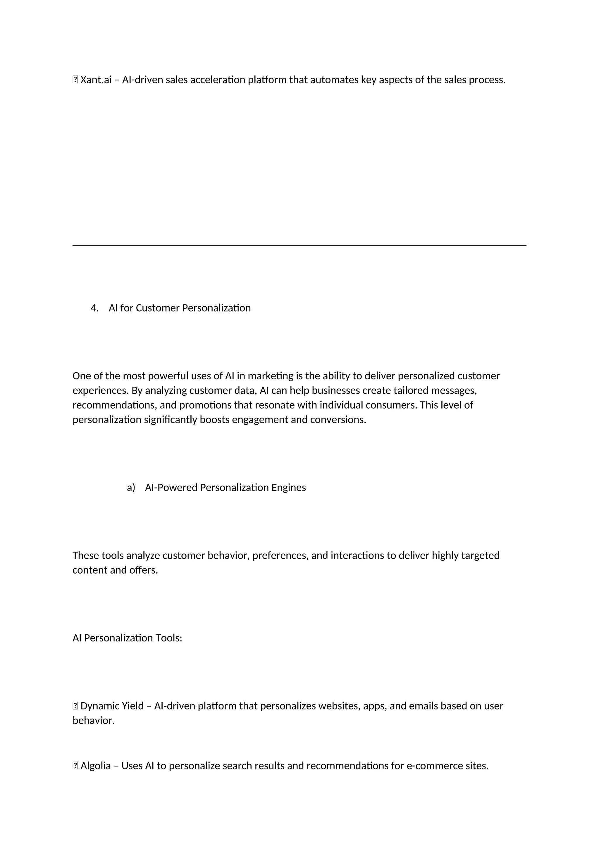 ✅ Xant.ai – AI-driven sales acceleration platform that automates key aspects of the sales process.
4. AI for Customer Personalization
One of the most powerful uses of AI in marketing is the ability to deliver personalized customer
experiences. By analyzing customer data, AI can help businesses create tailored messages,
recommendations, and promotions that resonate with individual consumers. This level of
personalization significantly boosts engagement and conversions.
a) AI-Powered Personalization Engines
These tools analyze customer behavior, preferences, and interactions to deliver highly targeted
content and offers.
AI Personalization Tools:
✅ Dynamic Yield – AI-driven platform that personalizes websites, apps, and emails based on user
behavior.
✅ Algolia – Uses AI to personalize search results and recommendations for e-commerce sites.
 