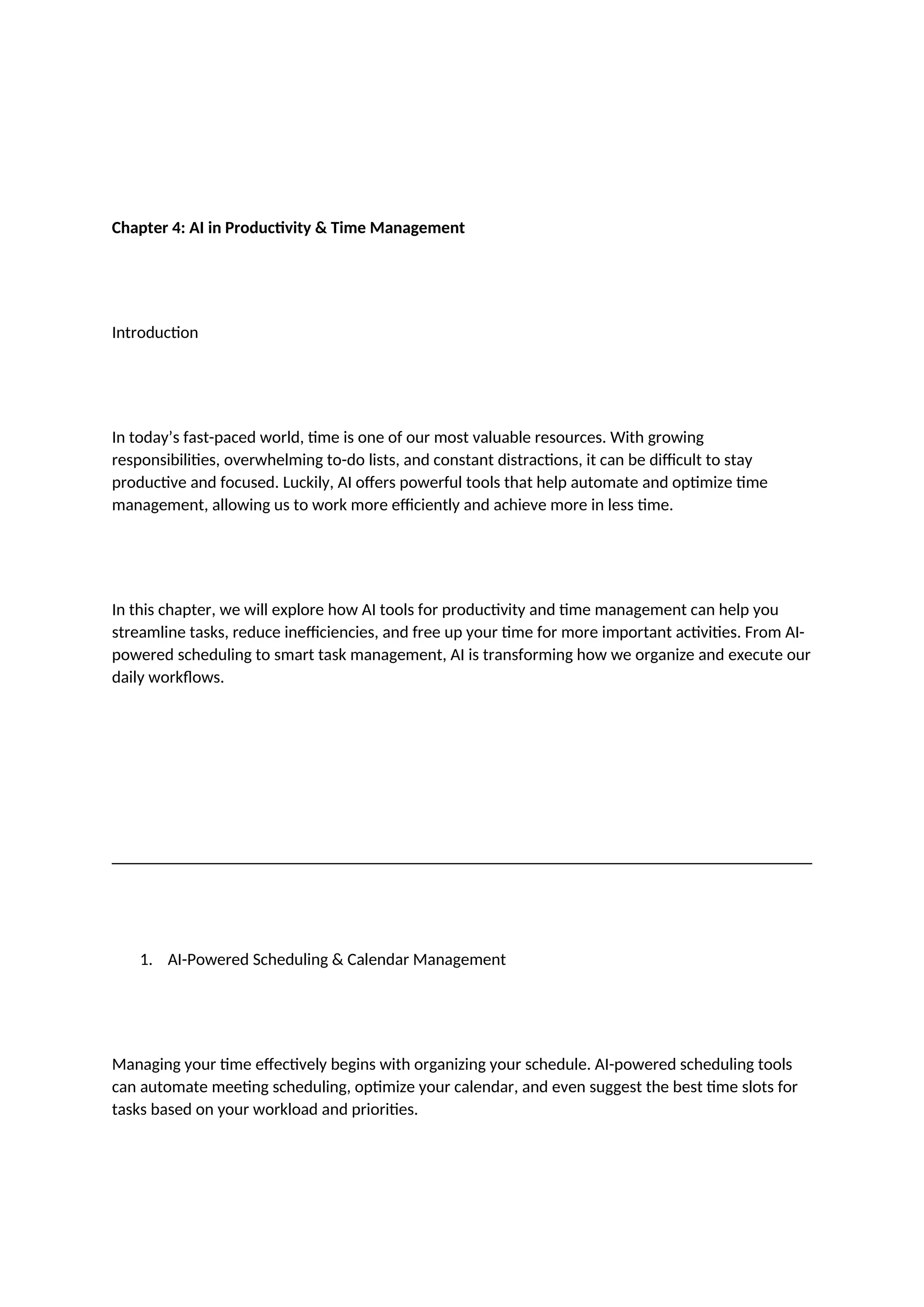 Chapter 4: AI in Productivity & Time Management
Introduction
In today’s fast-paced world, time is one of our most valuable resources. With growing
responsibilities, overwhelming to-do lists, and constant distractions, it can be difficult to stay
productive and focused. Luckily, AI offers powerful tools that help automate and optimize time
management, allowing us to work more efficiently and achieve more in less time.
In this chapter, we will explore how AI tools for productivity and time management can help you
streamline tasks, reduce inefficiencies, and free up your time for more important activities. From AI-
powered scheduling to smart task management, AI is transforming how we organize and execute our
daily workflows.
1. AI-Powered Scheduling & Calendar Management
Managing your time effectively begins with organizing your schedule. AI-powered scheduling tools
can automate meeting scheduling, optimize your calendar, and even suggest the best time slots for
tasks based on your workload and priorities.
 