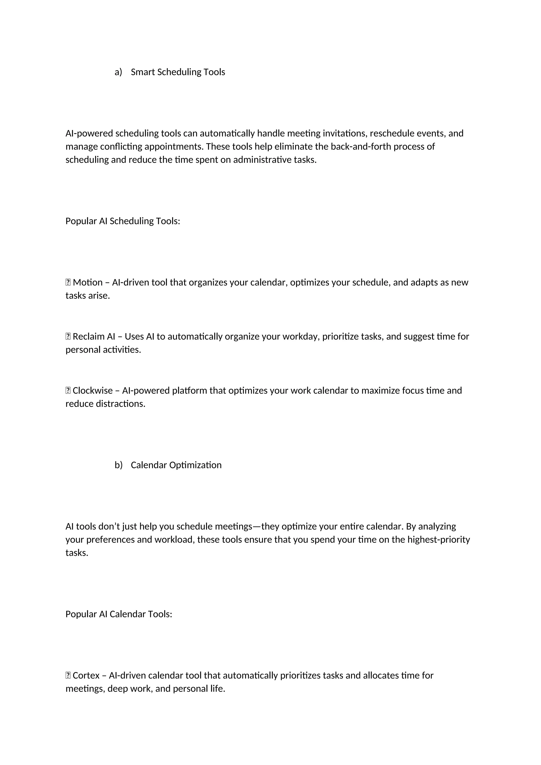 a) Smart Scheduling Tools
AI-powered scheduling tools can automatically handle meeting invitations, reschedule events, and
manage conflicting appointments. These tools help eliminate the back-and-forth process of
scheduling and reduce the time spent on administrative tasks.
Popular AI Scheduling Tools:
✅ Motion – AI-driven tool that organizes your calendar, optimizes your schedule, and adapts as new
tasks arise.
✅ Reclaim AI – Uses AI to automatically organize your workday, prioritize tasks, and suggest time for
personal activities.
✅ Clockwise – AI-powered platform that optimizes your work calendar to maximize focus time and
reduce distractions.
b) Calendar Optimization
AI tools don’t just help you schedule meetings—they optimize your entire calendar. By analyzing
your preferences and workload, these tools ensure that you spend your time on the highest-priority
tasks.
Popular AI Calendar Tools:
✅ Cortex – AI-driven calendar tool that automatically prioritizes tasks and allocates time for
meetings, deep work, and personal life.
 