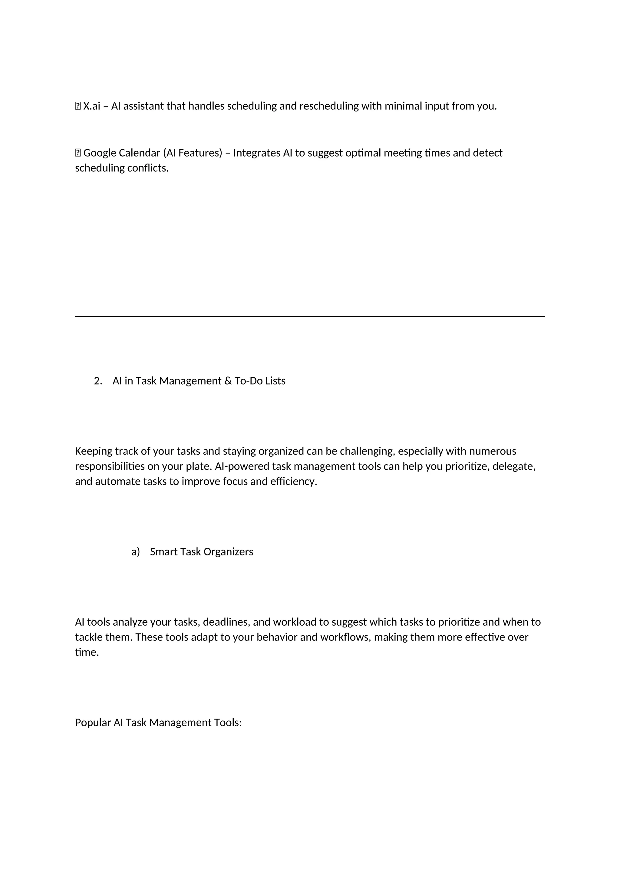 ✅ X.ai – AI assistant that handles scheduling and rescheduling with minimal input from you.
✅ Google Calendar (AI Features) – Integrates AI to suggest optimal meeting times and detect
scheduling conflicts.
2. AI in Task Management & To-Do Lists
Keeping track of your tasks and staying organized can be challenging, especially with numerous
responsibilities on your plate. AI-powered task management tools can help you prioritize, delegate,
and automate tasks to improve focus and efficiency.
a) Smart Task Organizers
AI tools analyze your tasks, deadlines, and workload to suggest which tasks to prioritize and when to
tackle them. These tools adapt to your behavior and workflows, making them more effective over
time.
Popular AI Task Management Tools:
 