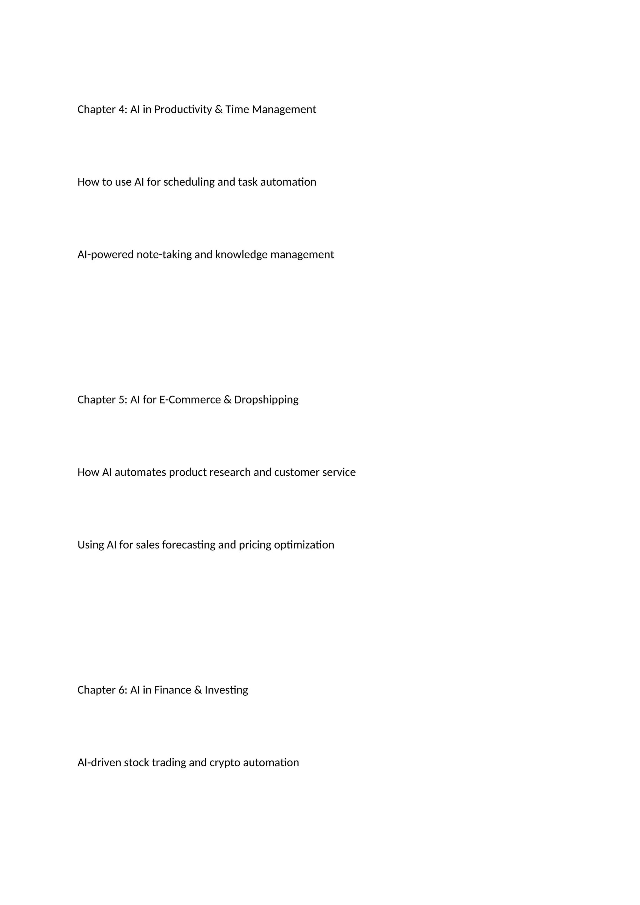 Chapter 4: AI in Productivity & Time Management
How to use AI for scheduling and task automation
AI-powered note-taking and knowledge management
Chapter 5: AI for E-Commerce & Dropshipping
How AI automates product research and customer service
Using AI for sales forecasting and pricing optimization
Chapter 6: AI in Finance & Investing
AI-driven stock trading and crypto automation
 