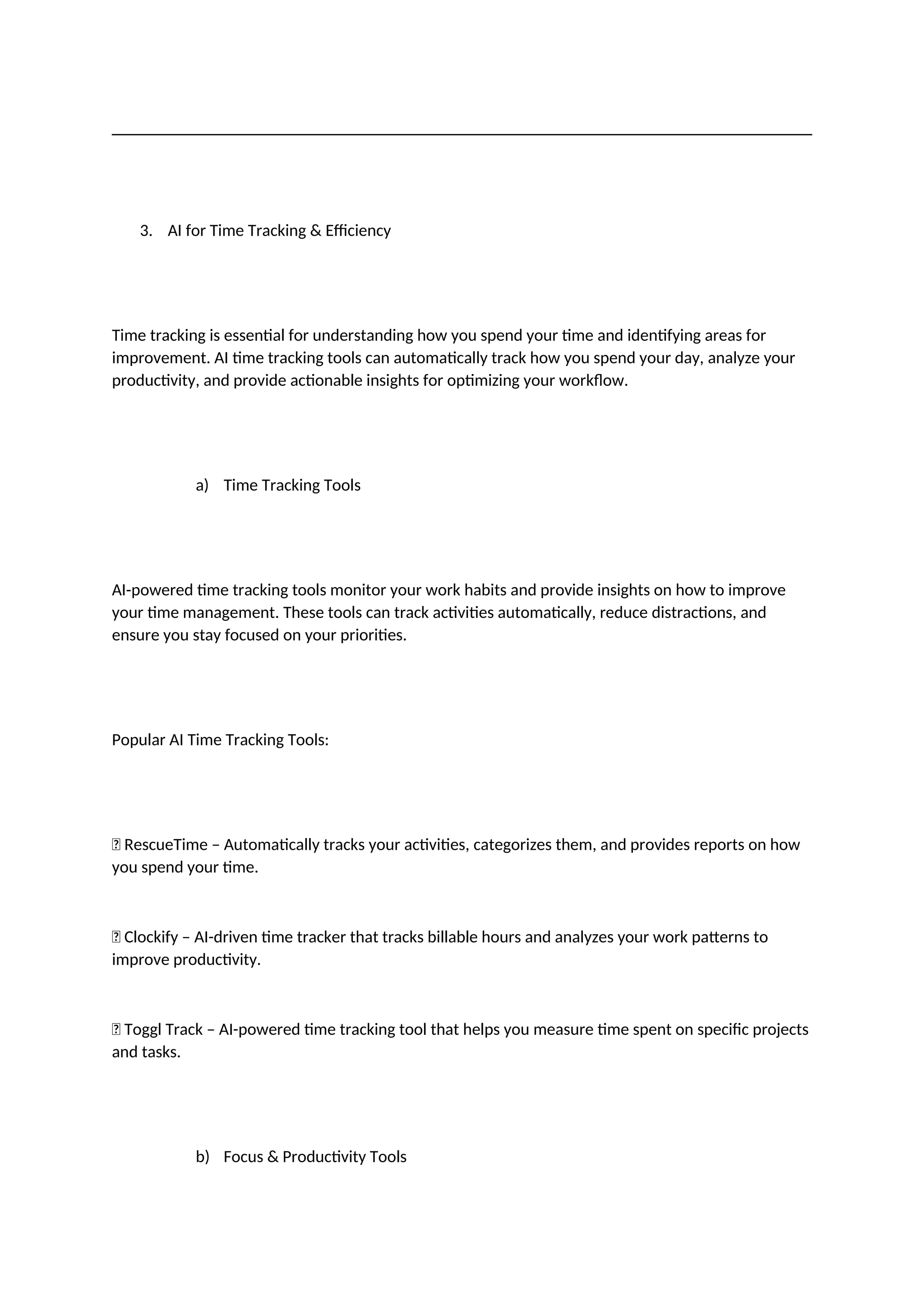 3. AI for Time Tracking & Efficiency
Time tracking is essential for understanding how you spend your time and identifying areas for
improvement. AI time tracking tools can automatically track how you spend your day, analyze your
productivity, and provide actionable insights for optimizing your workflow.
a) Time Tracking Tools
AI-powered time tracking tools monitor your work habits and provide insights on how to improve
your time management. These tools can track activities automatically, reduce distractions, and
ensure you stay focused on your priorities.
Popular AI Time Tracking Tools:
✅ RescueTime – Automatically tracks your activities, categorizes them, and provides reports on how
you spend your time.
✅ Clockify – AI-driven time tracker that tracks billable hours and analyzes your work patterns to
improve productivity.
✅ Toggl Track – AI-powered time tracking tool that helps you measure time spent on specific projects
and tasks.
b) Focus & Productivity Tools
 