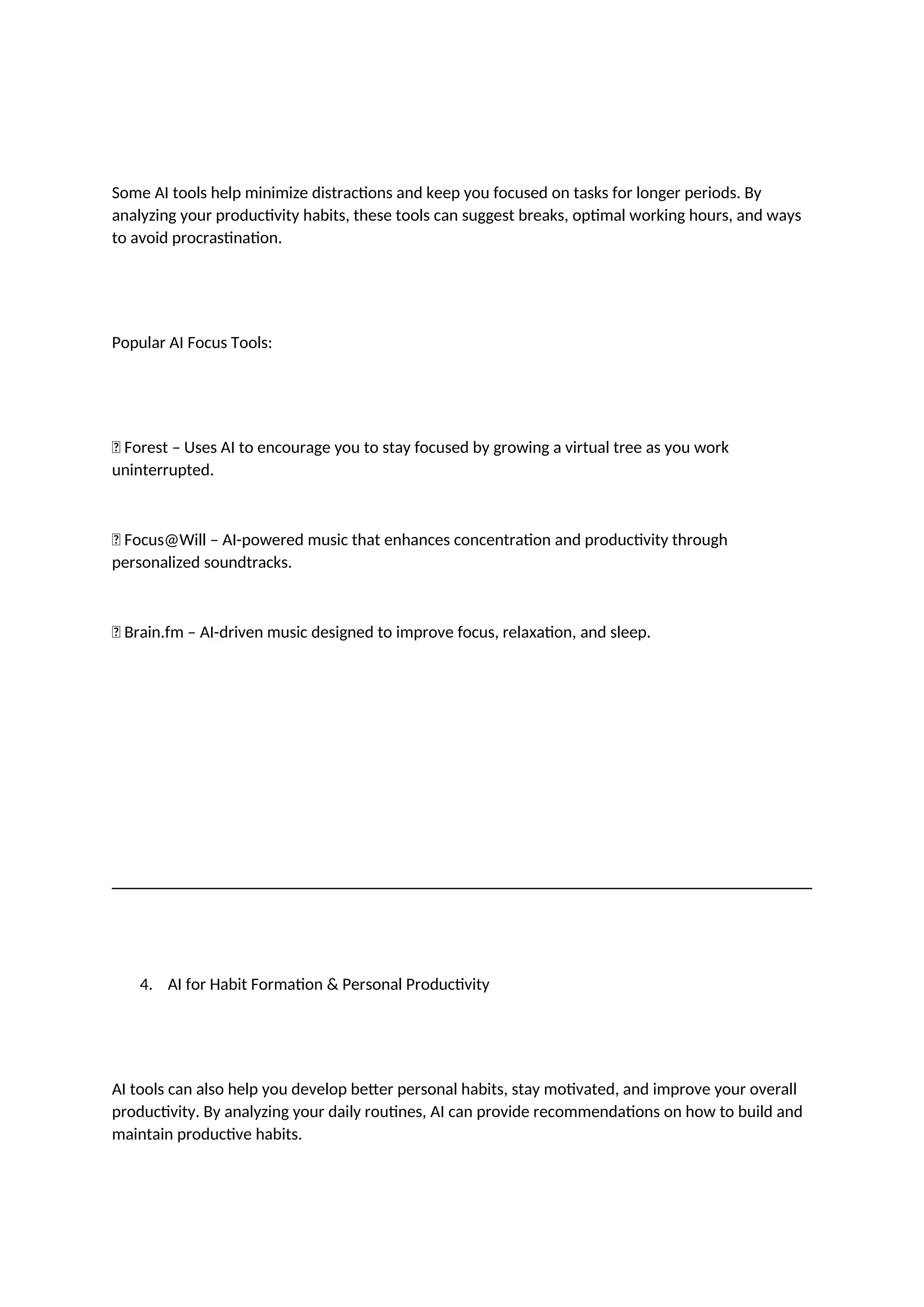 Some AI tools help minimize distractions and keep you focused on tasks for longer periods. By
analyzing your productivity habits, these tools can suggest breaks, optimal working hours, and ways
to avoid procrastination.
Popular AI Focus Tools:
✅ Forest – Uses AI to encourage you to stay focused by growing a virtual tree as you work
uninterrupted.
✅ Focus@Will – AI-powered music that enhances concentration and productivity through
personalized soundtracks.
✅ Brain.fm – AI-driven music designed to improve focus, relaxation, and sleep.
4. AI for Habit Formation & Personal Productivity
AI tools can also help you develop better personal habits, stay motivated, and improve your overall
productivity. By analyzing your daily routines, AI can provide recommendations on how to build and
maintain productive habits.
 