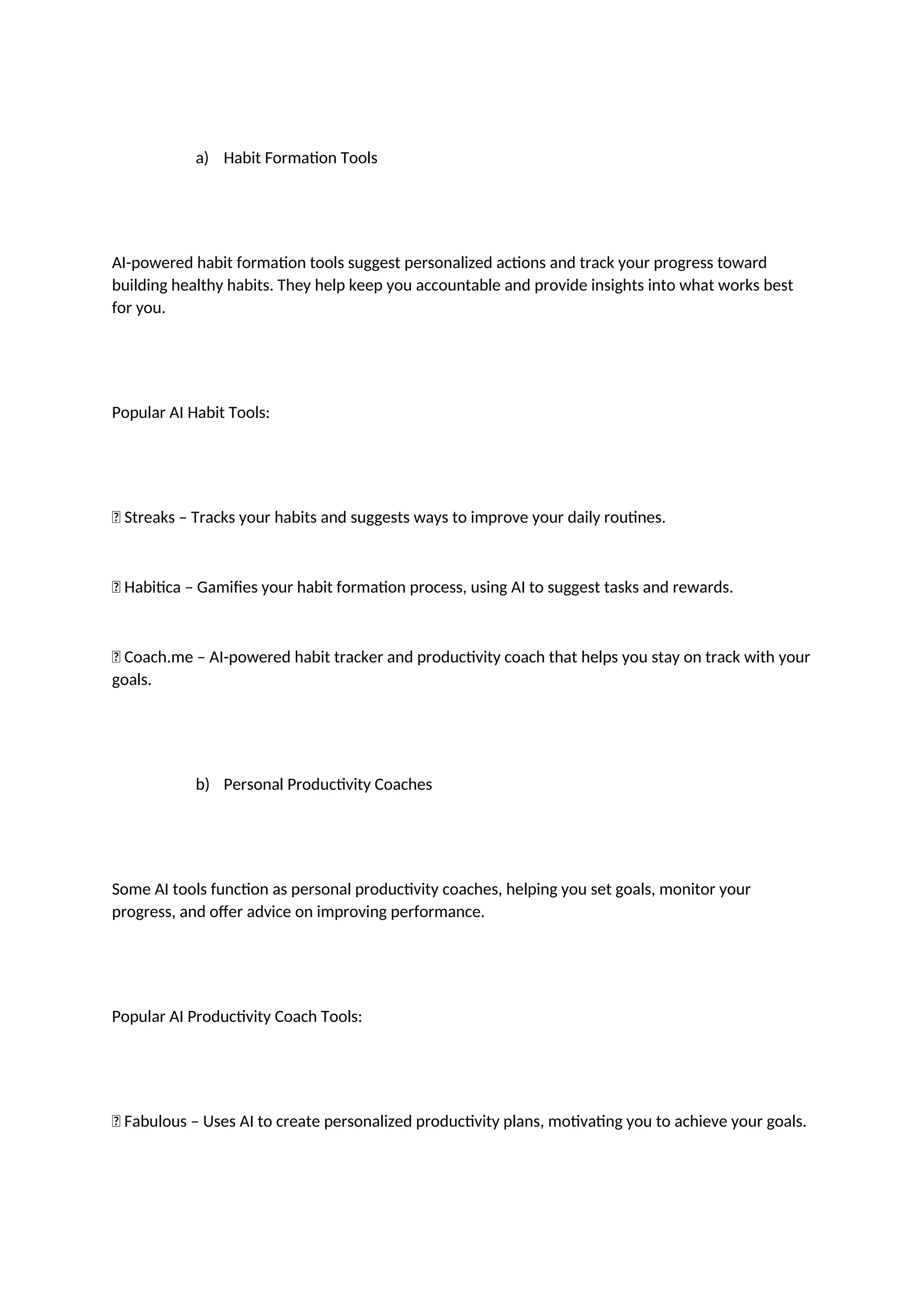 a) Habit Formation Tools
AI-powered habit formation tools suggest personalized actions and track your progress toward
building healthy habits. They help keep you accountable and provide insights into what works best
for you.
Popular AI Habit Tools:
✅ Streaks – Tracks your habits and suggests ways to improve your daily routines.
✅ Habitica – Gamifies your habit formation process, using AI to suggest tasks and rewards.
✅ Coach.me – AI-powered habit tracker and productivity coach that helps you stay on track with your
goals.
b) Personal Productivity Coaches
Some AI tools function as personal productivity coaches, helping you set goals, monitor your
progress, and offer advice on improving performance.
Popular AI Productivity Coach Tools:
✅ Fabulous – Uses AI to create personalized productivity plans, motivating you to achieve your goals.
 