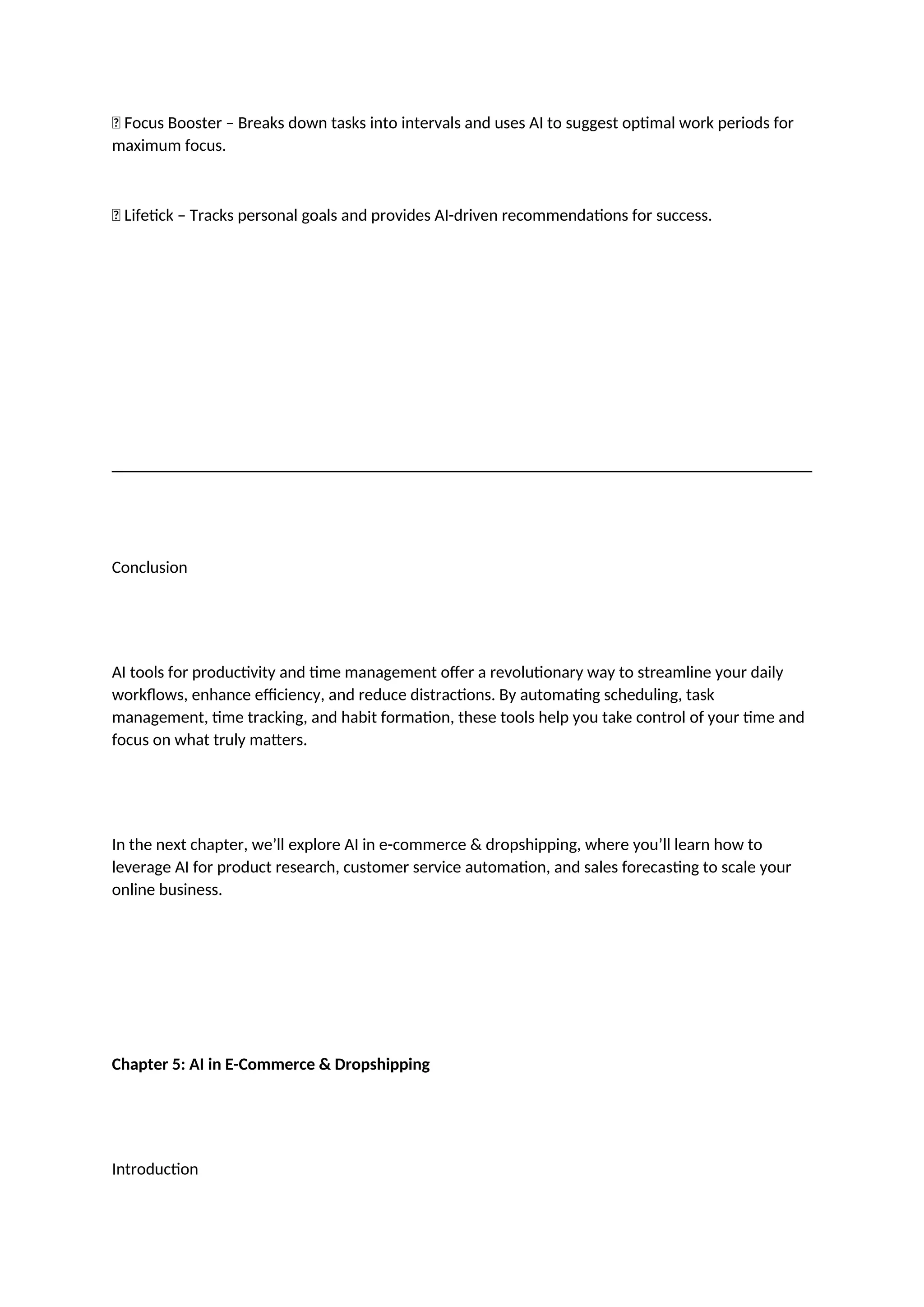 ✅ Focus Booster – Breaks down tasks into intervals and uses AI to suggest optimal work periods for
maximum focus.
✅ Lifetick – Tracks personal goals and provides AI-driven recommendations for success.
Conclusion
AI tools for productivity and time management offer a revolutionary way to streamline your daily
workflows, enhance efficiency, and reduce distractions. By automating scheduling, task
management, time tracking, and habit formation, these tools help you take control of your time and
focus on what truly matters.
In the next chapter, we’ll explore AI in e-commerce & dropshipping, where you’ll learn how to
leverage AI for product research, customer service automation, and sales forecasting to scale your
online business.
Chapter 5: AI in E-Commerce & Dropshipping
Introduction
 