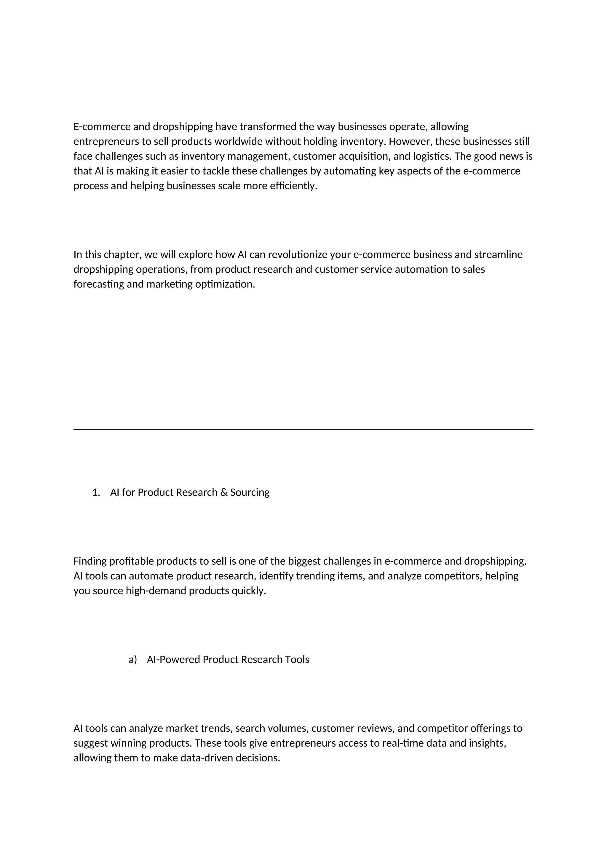 E-commerce and dropshipping have transformed the way businesses operate, allowing
entrepreneurs to sell products worldwide without holding inventory. However, these businesses still
face challenges such as inventory management, customer acquisition, and logistics. The good news is
that AI is making it easier to tackle these challenges by automating key aspects of the e-commerce
process and helping businesses scale more efficiently.
In this chapter, we will explore how AI can revolutionize your e-commerce business and streamline
dropshipping operations, from product research and customer service automation to sales
forecasting and marketing optimization.
1. AI for Product Research & Sourcing
Finding profitable products to sell is one of the biggest challenges in e-commerce and dropshipping.
AI tools can automate product research, identify trending items, and analyze competitors, helping
you source high-demand products quickly.
a) AI-Powered Product Research Tools
AI tools can analyze market trends, search volumes, customer reviews, and competitor offerings to
suggest winning products. These tools give entrepreneurs access to real-time data and insights,
allowing them to make data-driven decisions.
 