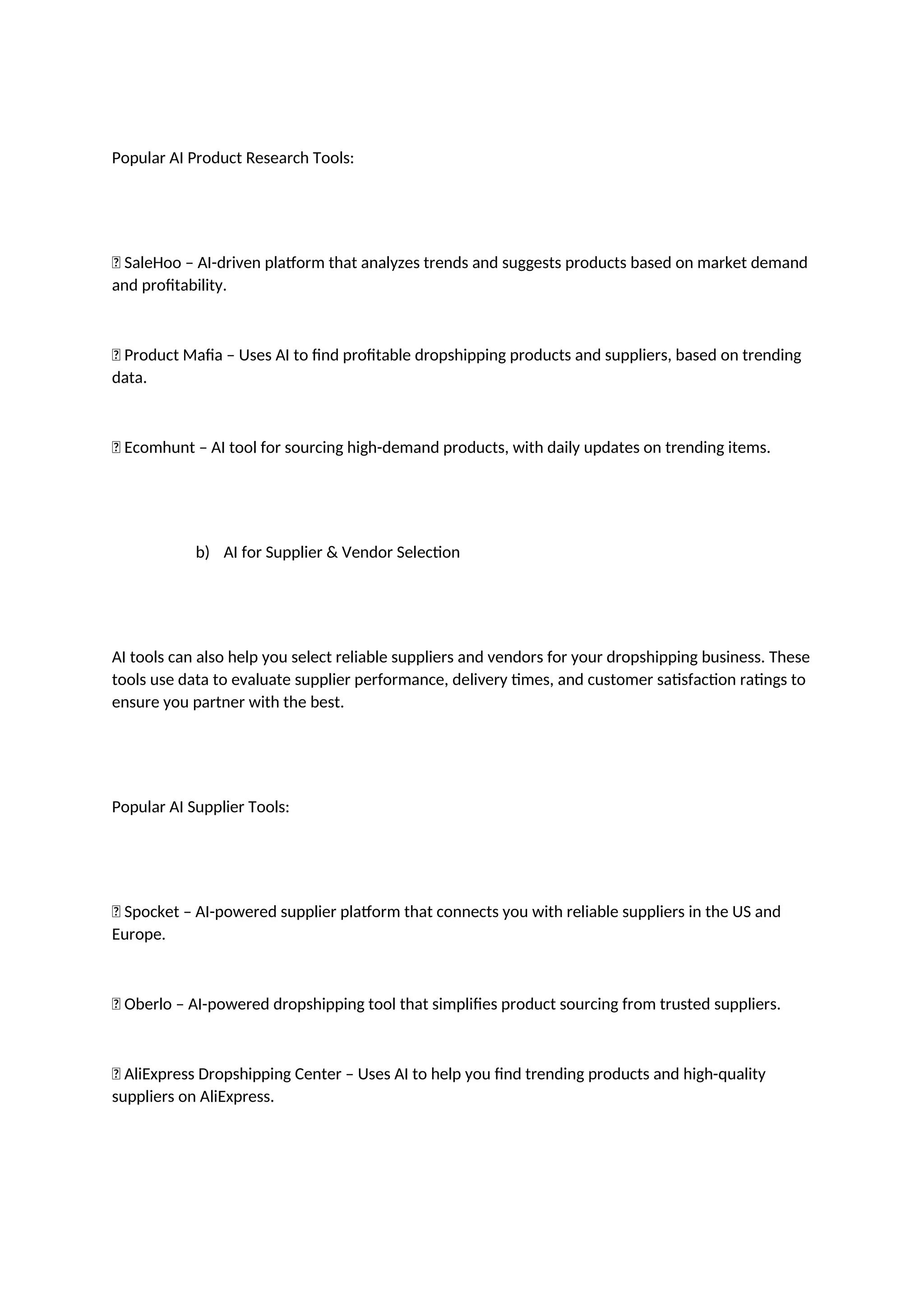 Popular AI Product Research Tools:
✅ SaleHoo – AI-driven platform that analyzes trends and suggests products based on market demand
and profitability.
✅ Product Mafia – Uses AI to find profitable dropshipping products and suppliers, based on trending
data.
✅ Ecomhunt – AI tool for sourcing high-demand products, with daily updates on trending items.
b) AI for Supplier & Vendor Selection
AI tools can also help you select reliable suppliers and vendors for your dropshipping business. These
tools use data to evaluate supplier performance, delivery times, and customer satisfaction ratings to
ensure you partner with the best.
Popular AI Supplier Tools:
✅ Spocket – AI-powered supplier platform that connects you with reliable suppliers in the US and
Europe.
✅ Oberlo – AI-powered dropshipping tool that simplifies product sourcing from trusted suppliers.
✅ AliExpress Dropshipping Center – Uses AI to help you find trending products and high-quality
suppliers on AliExpress.
 