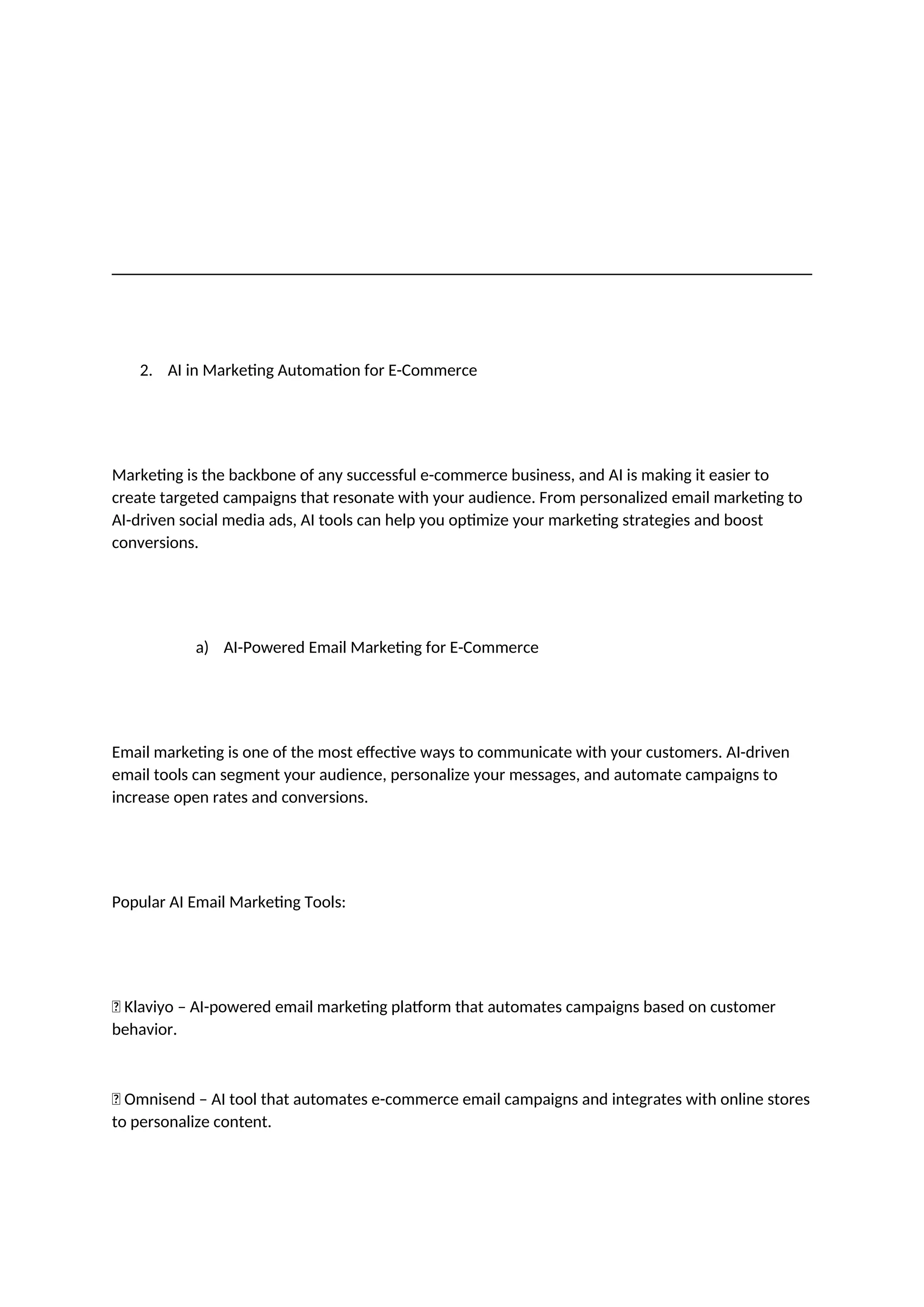2. AI in Marketing Automation for E-Commerce
Marketing is the backbone of any successful e-commerce business, and AI is making it easier to
create targeted campaigns that resonate with your audience. From personalized email marketing to
AI-driven social media ads, AI tools can help you optimize your marketing strategies and boost
conversions.
a) AI-Powered Email Marketing for E-Commerce
Email marketing is one of the most effective ways to communicate with your customers. AI-driven
email tools can segment your audience, personalize your messages, and automate campaigns to
increase open rates and conversions.
Popular AI Email Marketing Tools:
✅ Klaviyo – AI-powered email marketing platform that automates campaigns based on customer
behavior.
✅ Omnisend – AI tool that automates e-commerce email campaigns and integrates with online stores
to personalize content.
 