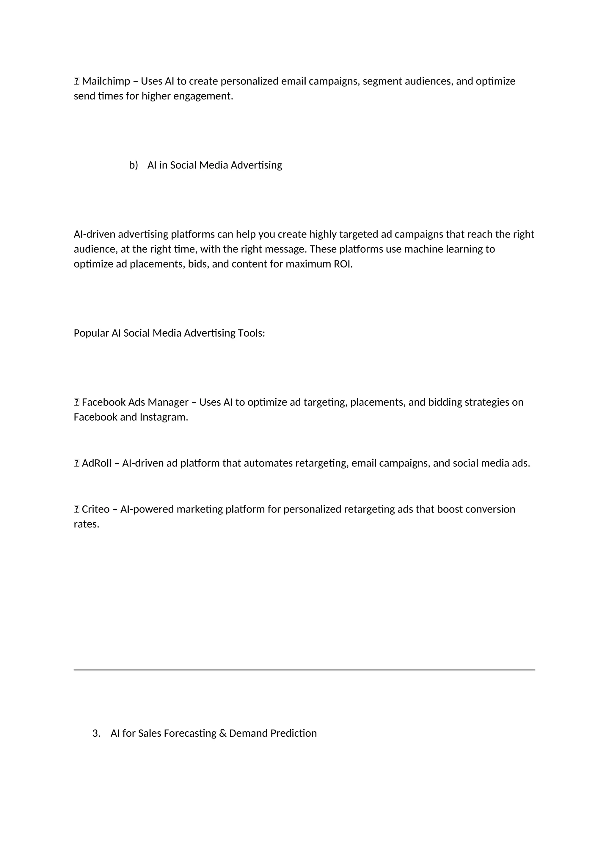 ✅ Mailchimp – Uses AI to create personalized email campaigns, segment audiences, and optimize
send times for higher engagement.
b) AI in Social Media Advertising
AI-driven advertising platforms can help you create highly targeted ad campaigns that reach the right
audience, at the right time, with the right message. These platforms use machine learning to
optimize ad placements, bids, and content for maximum ROI.
Popular AI Social Media Advertising Tools:
✅ Facebook Ads Manager – Uses AI to optimize ad targeting, placements, and bidding strategies on
Facebook and Instagram.
✅ AdRoll – AI-driven ad platform that automates retargeting, email campaigns, and social media ads.
✅ Criteo – AI-powered marketing platform for personalized retargeting ads that boost conversion
rates.
3. AI for Sales Forecasting & Demand Prediction
 