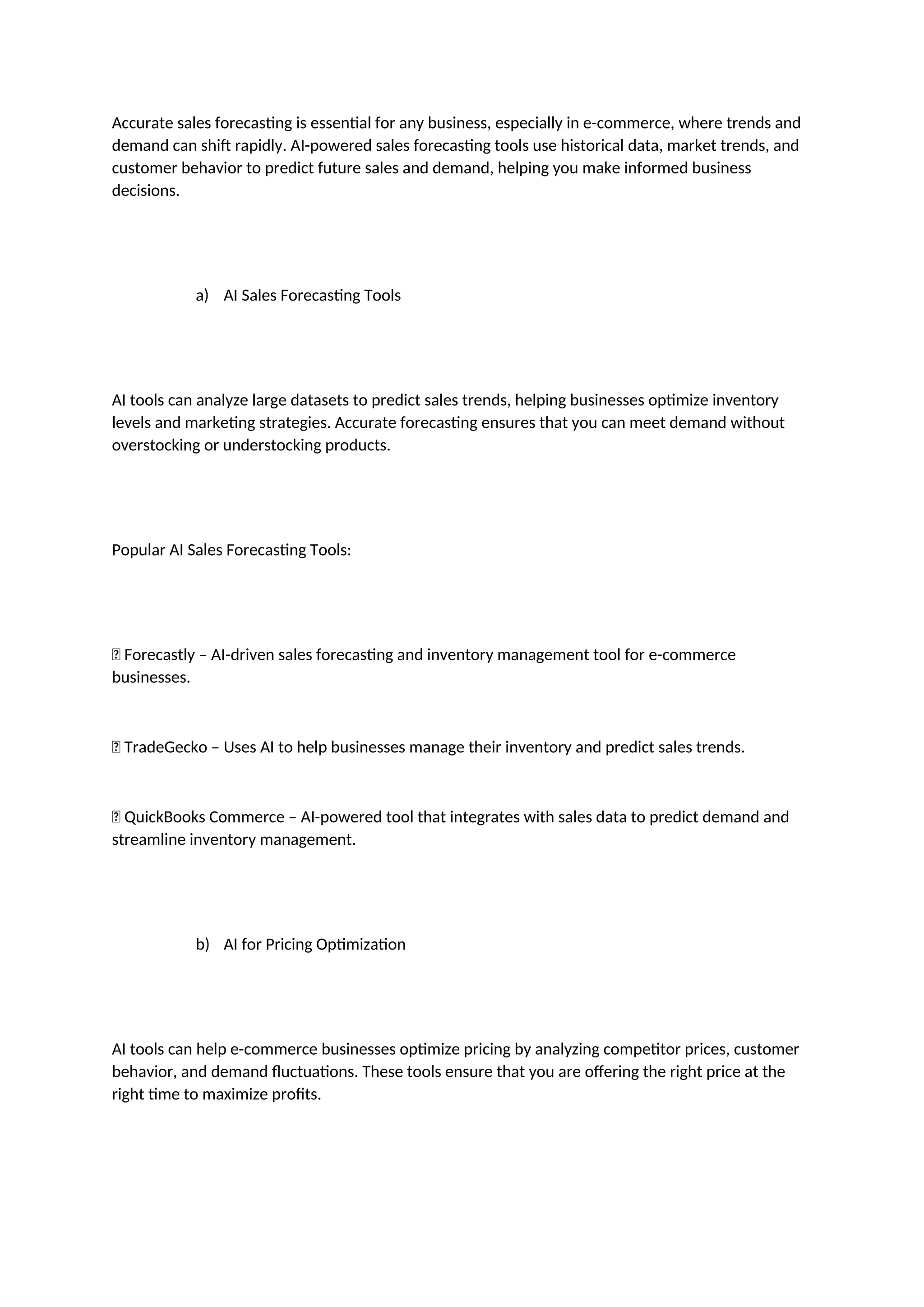 Accurate sales forecasting is essential for any business, especially in e-commerce, where trends and
demand can shift rapidly. AI-powered sales forecasting tools use historical data, market trends, and
customer behavior to predict future sales and demand, helping you make informed business
decisions.
a) AI Sales Forecasting Tools
AI tools can analyze large datasets to predict sales trends, helping businesses optimize inventory
levels and marketing strategies. Accurate forecasting ensures that you can meet demand without
overstocking or understocking products.
Popular AI Sales Forecasting Tools:
✅ Forecastly – AI-driven sales forecasting and inventory management tool for e-commerce
businesses.
✅ TradeGecko – Uses AI to help businesses manage their inventory and predict sales trends.
✅ QuickBooks Commerce – AI-powered tool that integrates with sales data to predict demand and
streamline inventory management.
b) AI for Pricing Optimization
AI tools can help e-commerce businesses optimize pricing by analyzing competitor prices, customer
behavior, and demand fluctuations. These tools ensure that you are offering the right price at the
right time to maximize profits.
 
