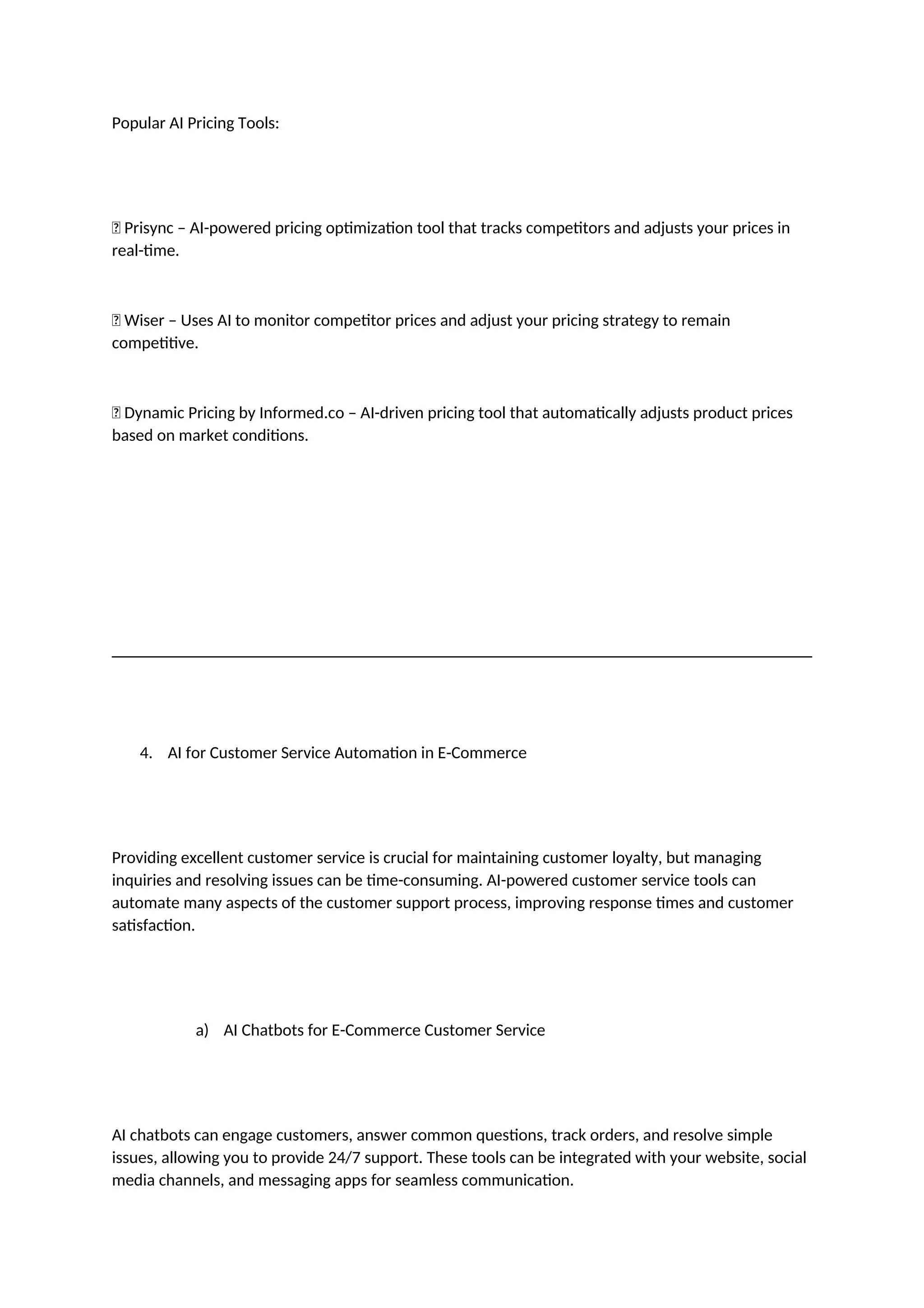 Popular AI Pricing Tools:
✅ Prisync – AI-powered pricing optimization tool that tracks competitors and adjusts your prices in
real-time.
✅ Wiser – Uses AI to monitor competitor prices and adjust your pricing strategy to remain
competitive.
✅ Dynamic Pricing by Informed.co – AI-driven pricing tool that automatically adjusts product prices
based on market conditions.
4. AI for Customer Service Automation in E-Commerce
Providing excellent customer service is crucial for maintaining customer loyalty, but managing
inquiries and resolving issues can be time-consuming. AI-powered customer service tools can
automate many aspects of the customer support process, improving response times and customer
satisfaction.
a) AI Chatbots for E-Commerce Customer Service
AI chatbots can engage customers, answer common questions, track orders, and resolve simple
issues, allowing you to provide 24/7 support. These tools can be integrated with your website, social
media channels, and messaging apps for seamless communication.
 