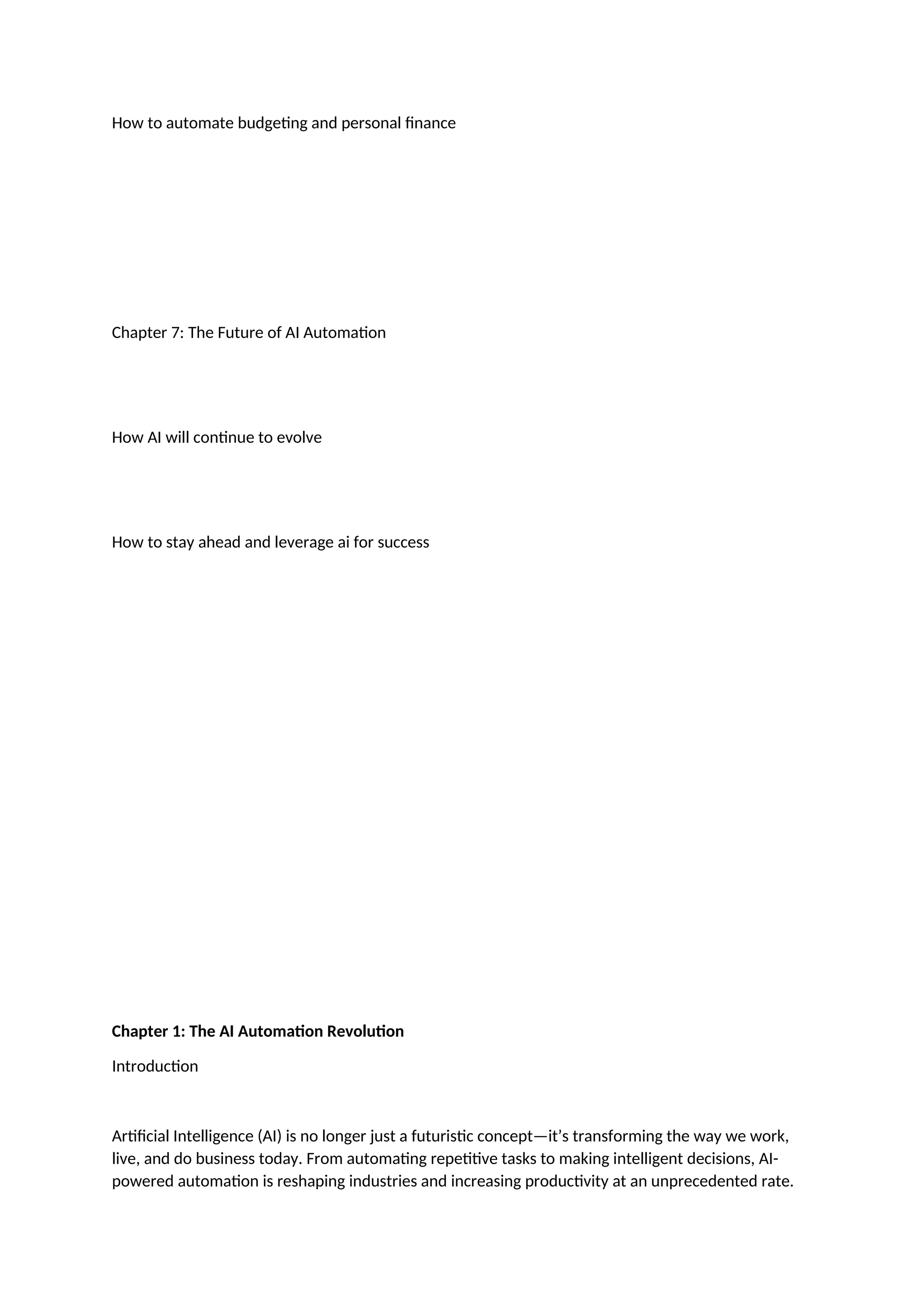How to automate budgeting and personal finance
Chapter 7: The Future of AI Automation
How AI will continue to evolve
How to stay ahead and leverage ai for success
Chapter 1: The AI Automation Revolution
Introduction
Artificial Intelligence (AI) is no longer just a futuristic concept—it’s transforming the way we work,
live, and do business today. From automating repetitive tasks to making intelligent decisions, AI-
powered automation is reshaping industries and increasing productivity at an unprecedented rate.
 