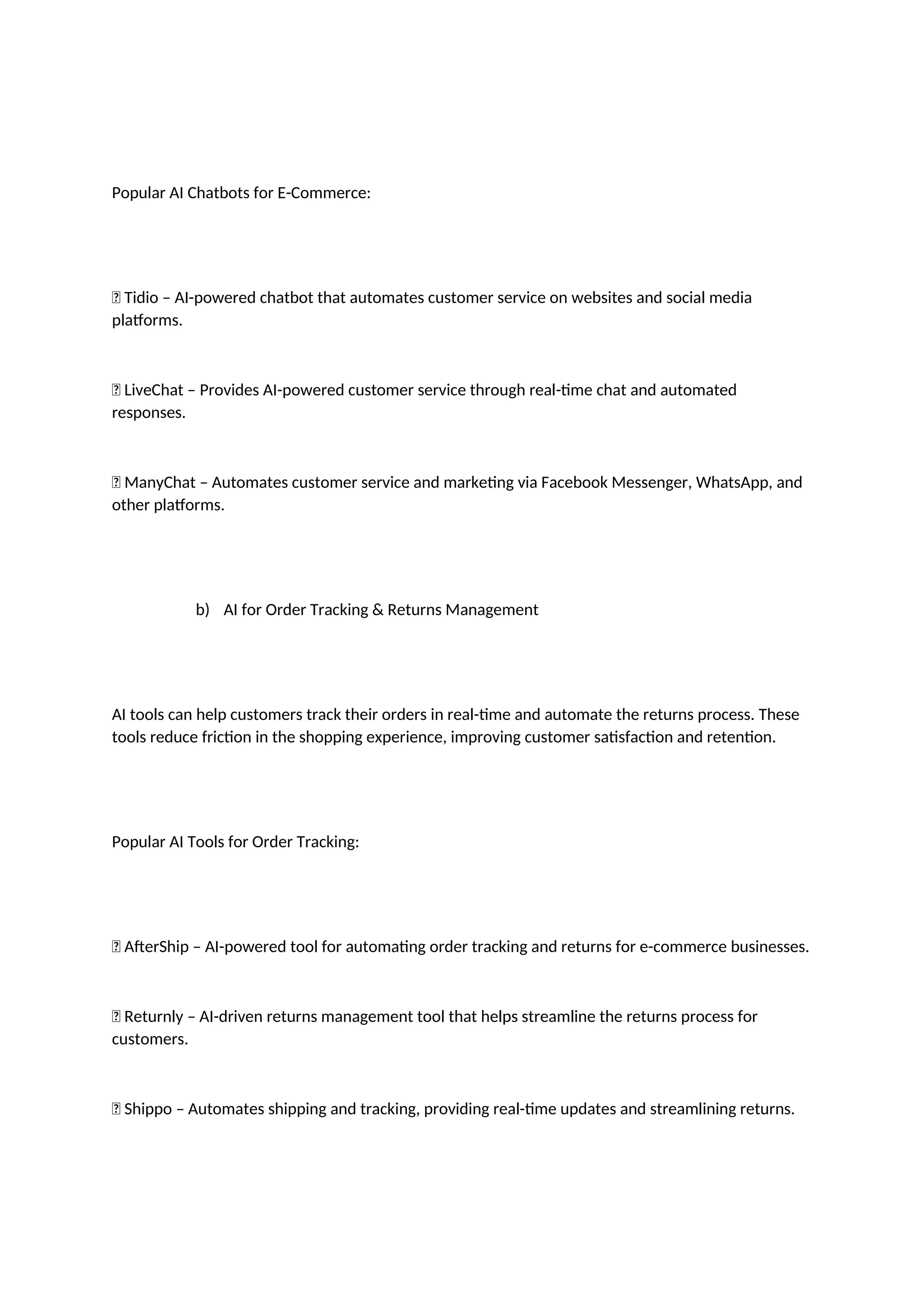 Popular AI Chatbots for E-Commerce:
✅ Tidio – AI-powered chatbot that automates customer service on websites and social media
platforms.
✅ LiveChat – Provides AI-powered customer service through real-time chat and automated
responses.
✅ ManyChat – Automates customer service and marketing via Facebook Messenger, WhatsApp, and
other platforms.
b) AI for Order Tracking & Returns Management
AI tools can help customers track their orders in real-time and automate the returns process. These
tools reduce friction in the shopping experience, improving customer satisfaction and retention.
Popular AI Tools for Order Tracking:
✅ AfterShip – AI-powered tool for automating order tracking and returns for e-commerce businesses.
✅ Returnly – AI-driven returns management tool that helps streamline the returns process for
customers.
✅ Shippo – Automates shipping and tracking, providing real-time updates and streamlining returns.
 