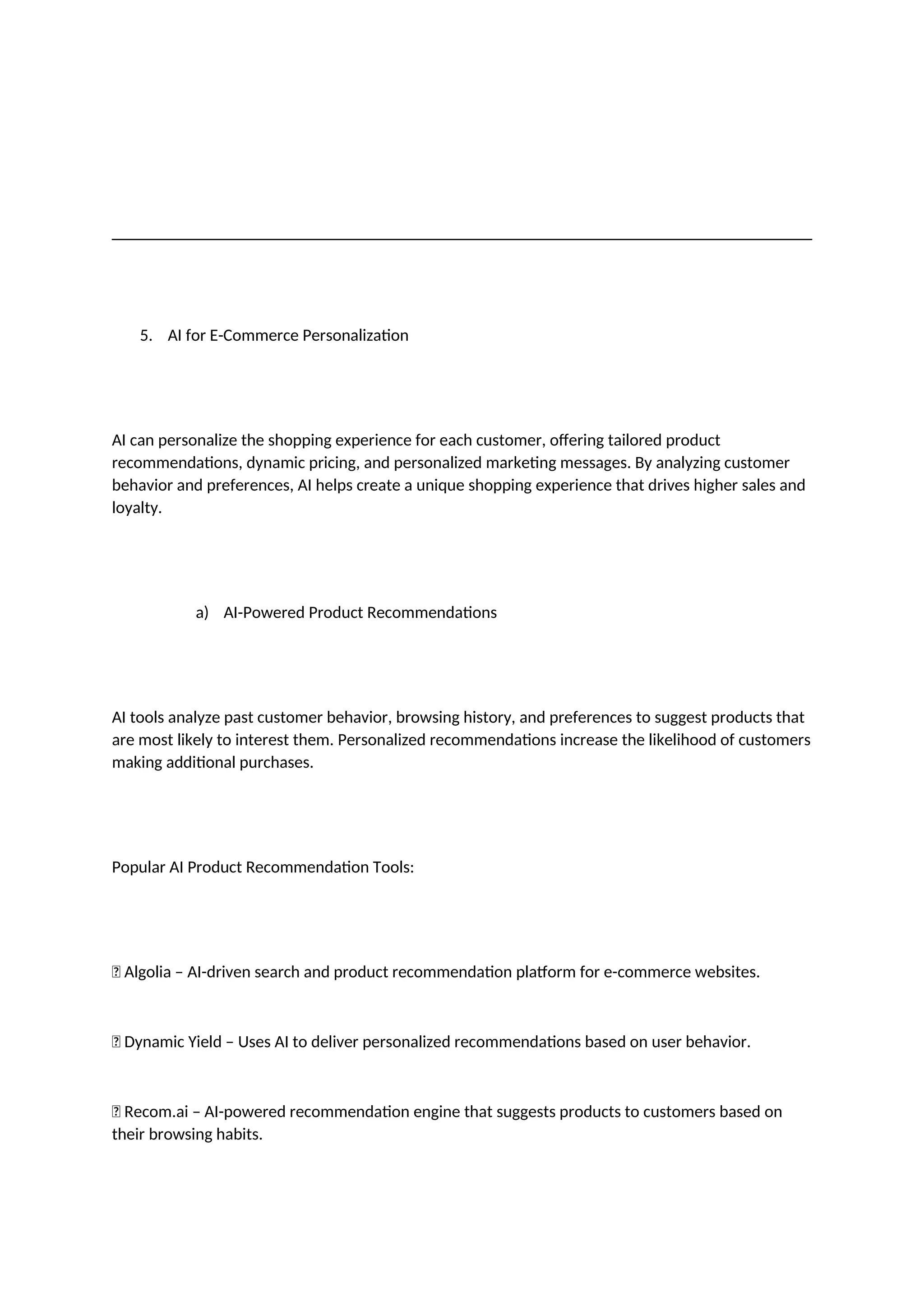 5. AI for E-Commerce Personalization
AI can personalize the shopping experience for each customer, offering tailored product
recommendations, dynamic pricing, and personalized marketing messages. By analyzing customer
behavior and preferences, AI helps create a unique shopping experience that drives higher sales and
loyalty.
a) AI-Powered Product Recommendations
AI tools analyze past customer behavior, browsing history, and preferences to suggest products that
are most likely to interest them. Personalized recommendations increase the likelihood of customers
making additional purchases.
Popular AI Product Recommendation Tools:
✅ Algolia – AI-driven search and product recommendation platform for e-commerce websites.
✅ Dynamic Yield – Uses AI to deliver personalized recommendations based on user behavior.
✅ Recom.ai – AI-powered recommendation engine that suggests products to customers based on
their browsing habits.
 