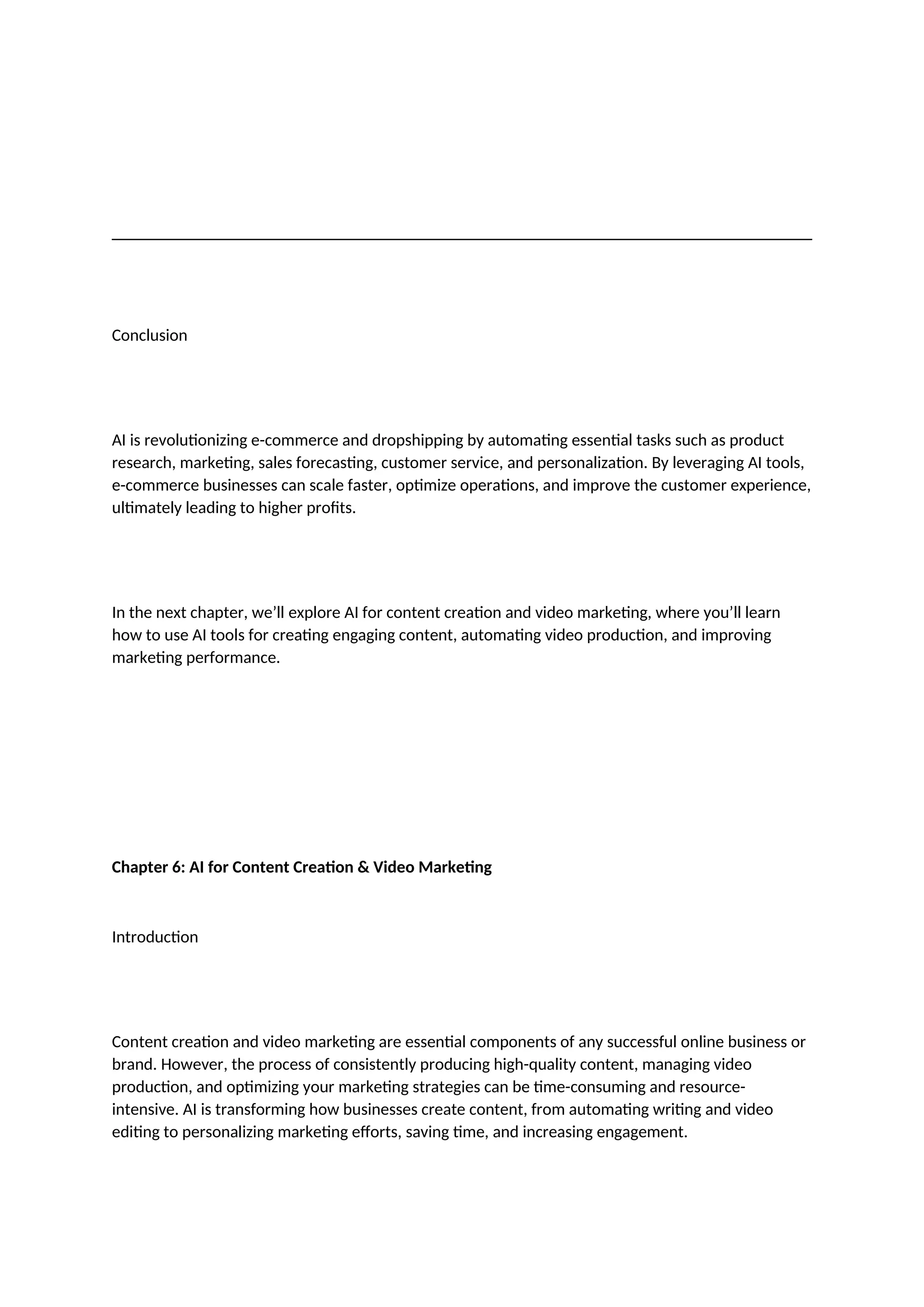Conclusion
AI is revolutionizing e-commerce and dropshipping by automating essential tasks such as product
research, marketing, sales forecasting, customer service, and personalization. By leveraging AI tools,
e-commerce businesses can scale faster, optimize operations, and improve the customer experience,
ultimately leading to higher profits.
In the next chapter, we’ll explore AI for content creation and video marketing, where you’ll learn
how to use AI tools for creating engaging content, automating video production, and improving
marketing performance.
Chapter 6: AI for Content Creation & Video Marketing
Introduction
Content creation and video marketing are essential components of any successful online business or
brand. However, the process of consistently producing high-quality content, managing video
production, and optimizing your marketing strategies can be time-consuming and resource-
intensive. AI is transforming how businesses create content, from automating writing and video
editing to personalizing marketing efforts, saving time, and increasing engagement.
 