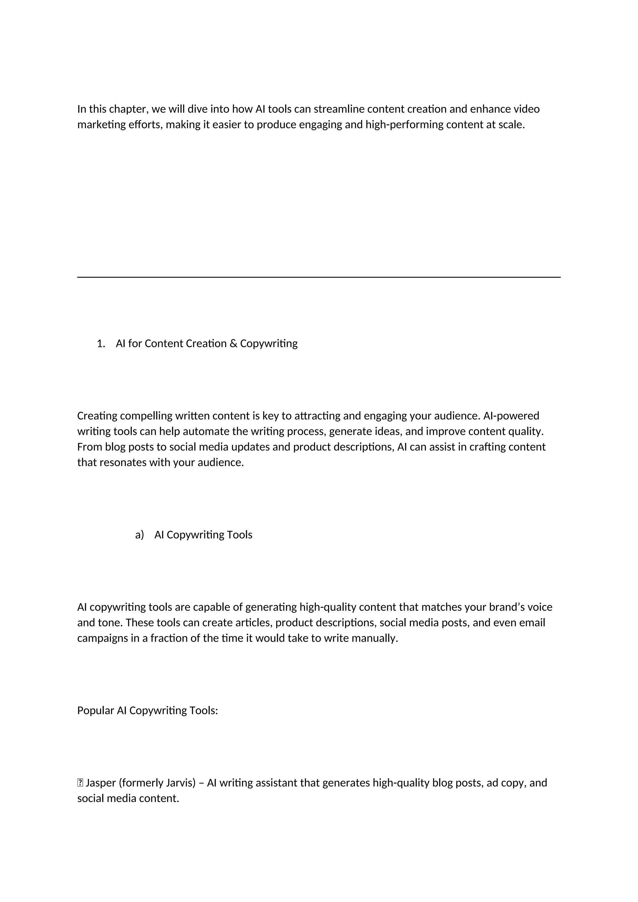 In this chapter, we will dive into how AI tools can streamline content creation and enhance video
marketing efforts, making it easier to produce engaging and high-performing content at scale.
1. AI for Content Creation & Copywriting
Creating compelling written content is key to attracting and engaging your audience. AI-powered
writing tools can help automate the writing process, generate ideas, and improve content quality.
From blog posts to social media updates and product descriptions, AI can assist in crafting content
that resonates with your audience.
a) AI Copywriting Tools
AI copywriting tools are capable of generating high-quality content that matches your brand’s voice
and tone. These tools can create articles, product descriptions, social media posts, and even email
campaigns in a fraction of the time it would take to write manually.
Popular AI Copywriting Tools:
✅ Jasper (formerly Jarvis) – AI writing assistant that generates high-quality blog posts, ad copy, and
social media content.
 