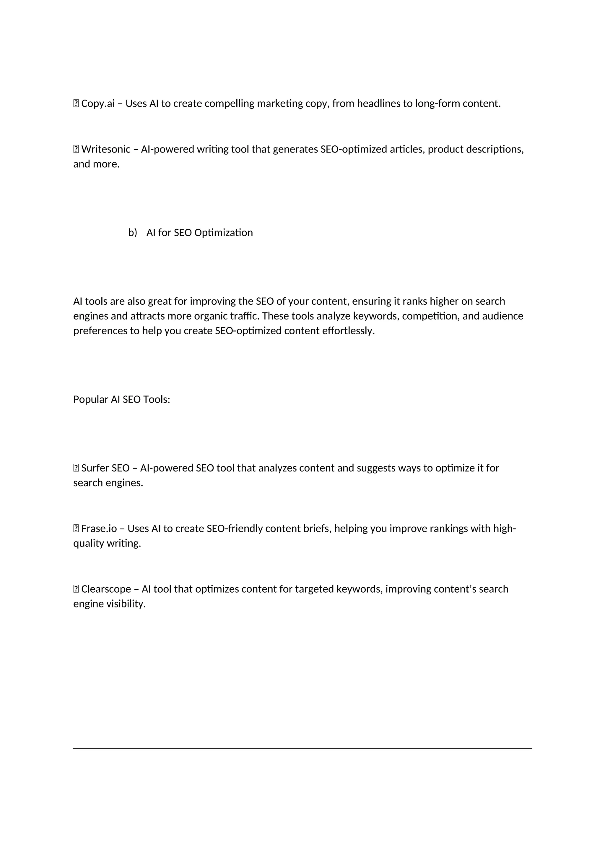 ✅ Copy.ai – Uses AI to create compelling marketing copy, from headlines to long-form content.
✅ Writesonic – AI-powered writing tool that generates SEO-optimized articles, product descriptions,
and more.
b) AI for SEO Optimization
AI tools are also great for improving the SEO of your content, ensuring it ranks higher on search
engines and attracts more organic traffic. These tools analyze keywords, competition, and audience
preferences to help you create SEO-optimized content effortlessly.
Popular AI SEO Tools:
✅ Surfer SEO – AI-powered SEO tool that analyzes content and suggests ways to optimize it for
search engines.
✅ Frase.io – Uses AI to create SEO-friendly content briefs, helping you improve rankings with high-
quality writing.
✅ Clearscope – AI tool that optimizes content for targeted keywords, improving content’s search
engine visibility.
 