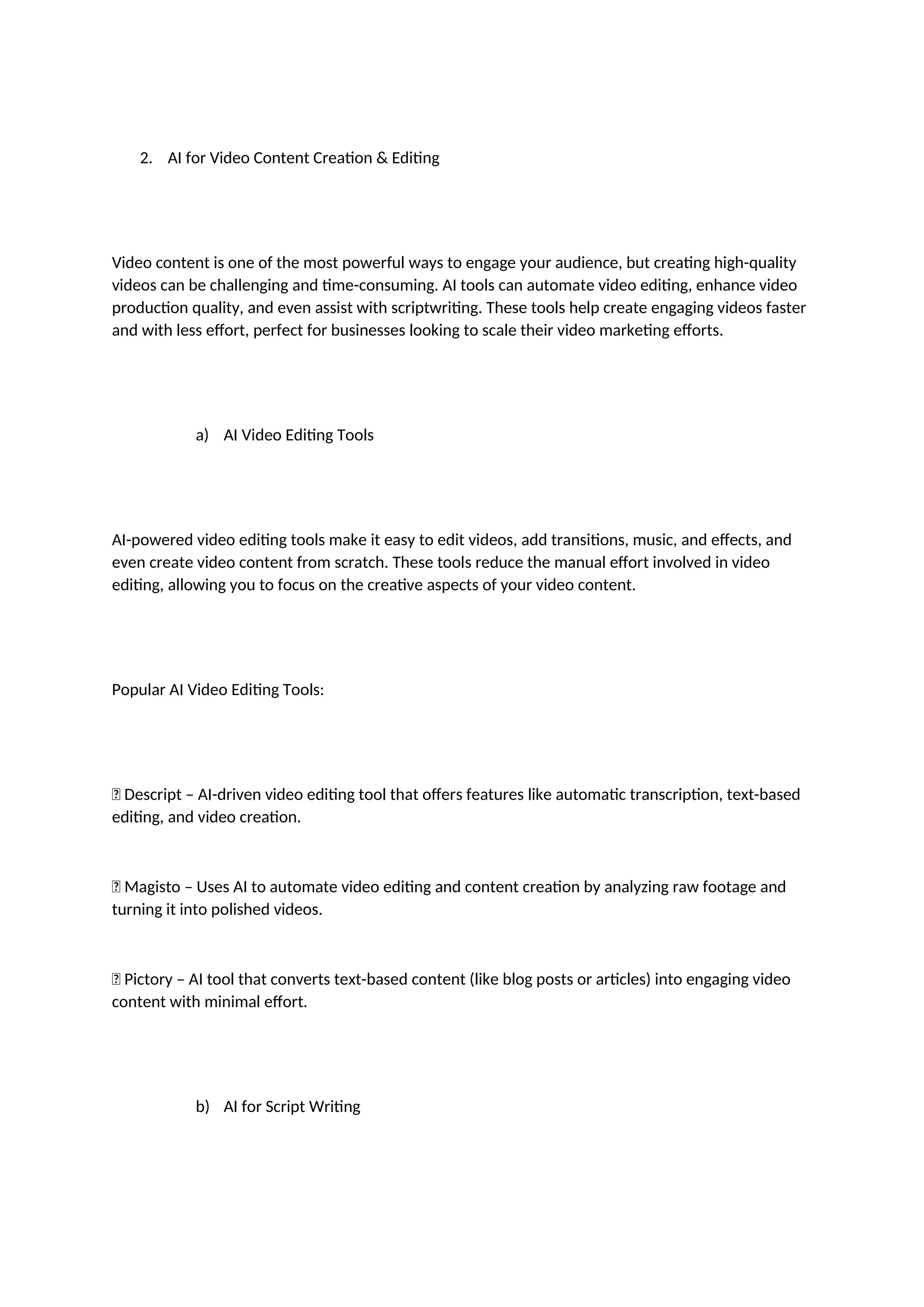 2. AI for Video Content Creation & Editing
Video content is one of the most powerful ways to engage your audience, but creating high-quality
videos can be challenging and time-consuming. AI tools can automate video editing, enhance video
production quality, and even assist with scriptwriting. These tools help create engaging videos faster
and with less effort, perfect for businesses looking to scale their video marketing efforts.
a) AI Video Editing Tools
AI-powered video editing tools make it easy to edit videos, add transitions, music, and effects, and
even create video content from scratch. These tools reduce the manual effort involved in video
editing, allowing you to focus on the creative aspects of your video content.
Popular AI Video Editing Tools:
✅ Descript – AI-driven video editing tool that offers features like automatic transcription, text-based
editing, and video creation.
✅ Magisto – Uses AI to automate video editing and content creation by analyzing raw footage and
turning it into polished videos.
✅ Pictory – AI tool that converts text-based content (like blog posts or articles) into engaging video
content with minimal effort.
b) AI for Script Writing
 