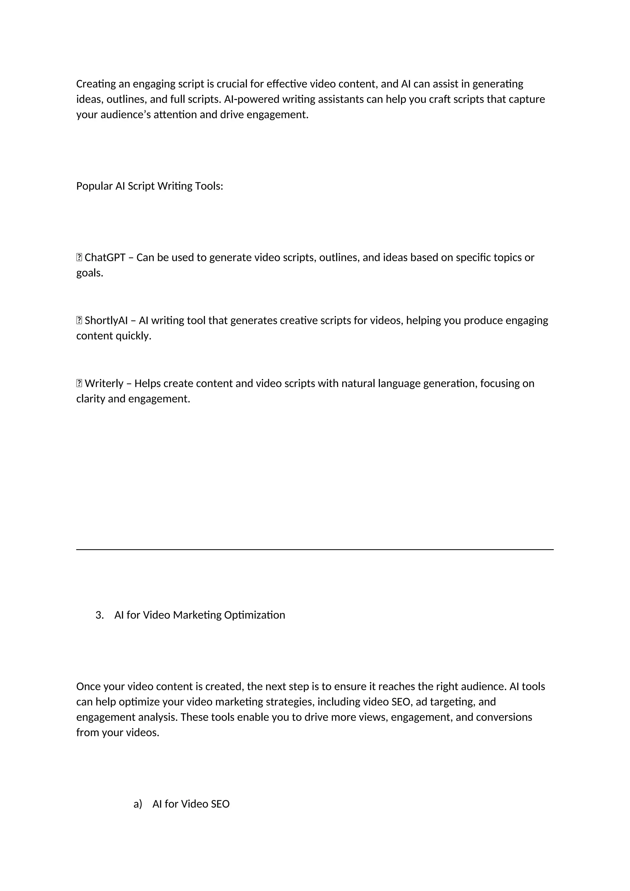 Creating an engaging script is crucial for effective video content, and AI can assist in generating
ideas, outlines, and full scripts. AI-powered writing assistants can help you craft scripts that capture
your audience’s attention and drive engagement.
Popular AI Script Writing Tools:
✅ ChatGPT – Can be used to generate video scripts, outlines, and ideas based on specific topics or
goals.
✅ ShortlyAI – AI writing tool that generates creative scripts for videos, helping you produce engaging
content quickly.
✅ Writerly – Helps create content and video scripts with natural language generation, focusing on
clarity and engagement.
3. AI for Video Marketing Optimization
Once your video content is created, the next step is to ensure it reaches the right audience. AI tools
can help optimize your video marketing strategies, including video SEO, ad targeting, and
engagement analysis. These tools enable you to drive more views, engagement, and conversions
from your videos.
a) AI for Video SEO
 