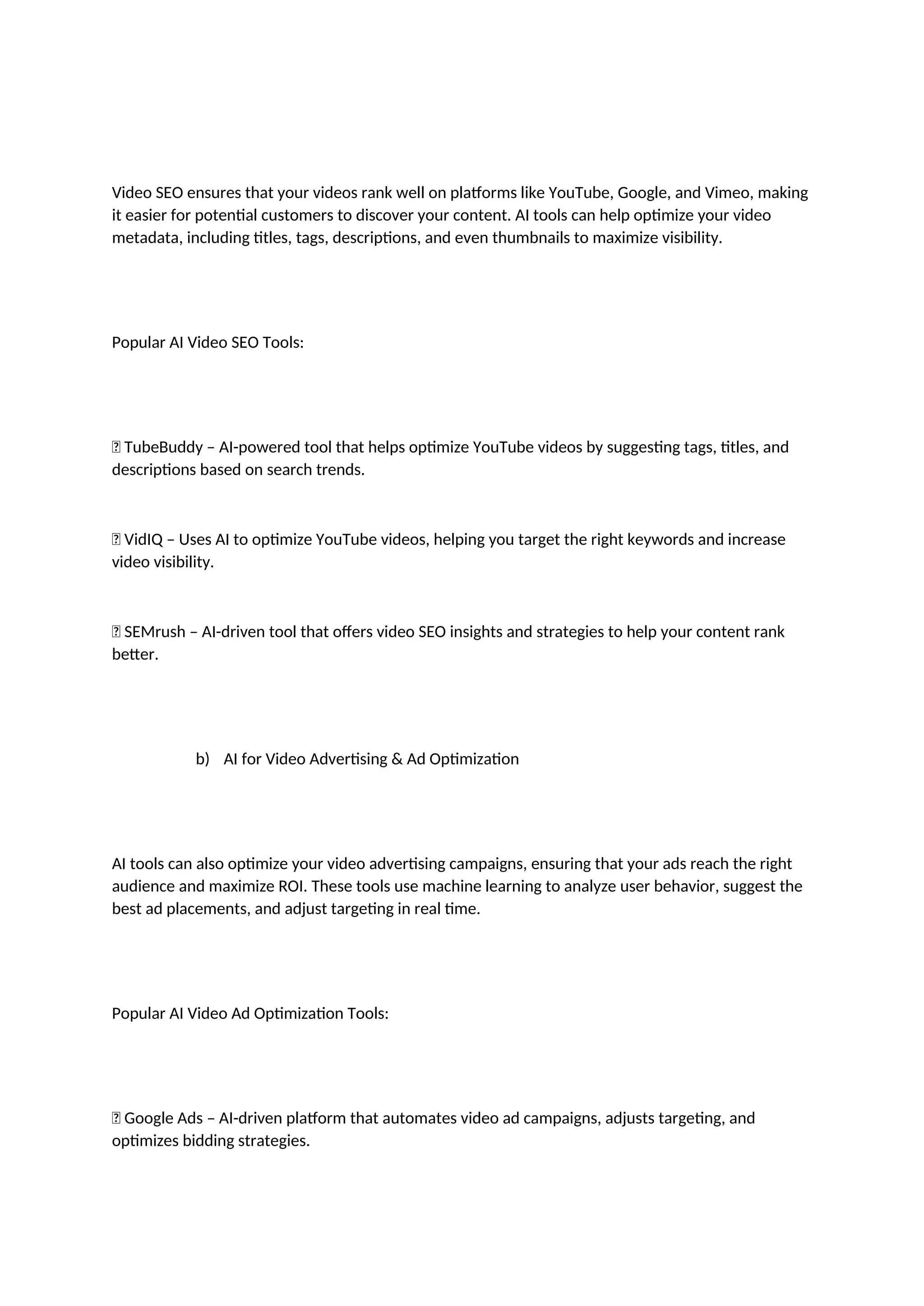 Video SEO ensures that your videos rank well on platforms like YouTube, Google, and Vimeo, making
it easier for potential customers to discover your content. AI tools can help optimize your video
metadata, including titles, tags, descriptions, and even thumbnails to maximize visibility.
Popular AI Video SEO Tools:
✅ TubeBuddy – AI-powered tool that helps optimize YouTube videos by suggesting tags, titles, and
descriptions based on search trends.
✅ VidIQ – Uses AI to optimize YouTube videos, helping you target the right keywords and increase
video visibility.
✅ SEMrush – AI-driven tool that offers video SEO insights and strategies to help your content rank
better.
b) AI for Video Advertising & Ad Optimization
AI tools can also optimize your video advertising campaigns, ensuring that your ads reach the right
audience and maximize ROI. These tools use machine learning to analyze user behavior, suggest the
best ad placements, and adjust targeting in real time.
Popular AI Video Ad Optimization Tools:
✅ Google Ads – AI-driven platform that automates video ad campaigns, adjusts targeting, and
optimizes bidding strategies.
 