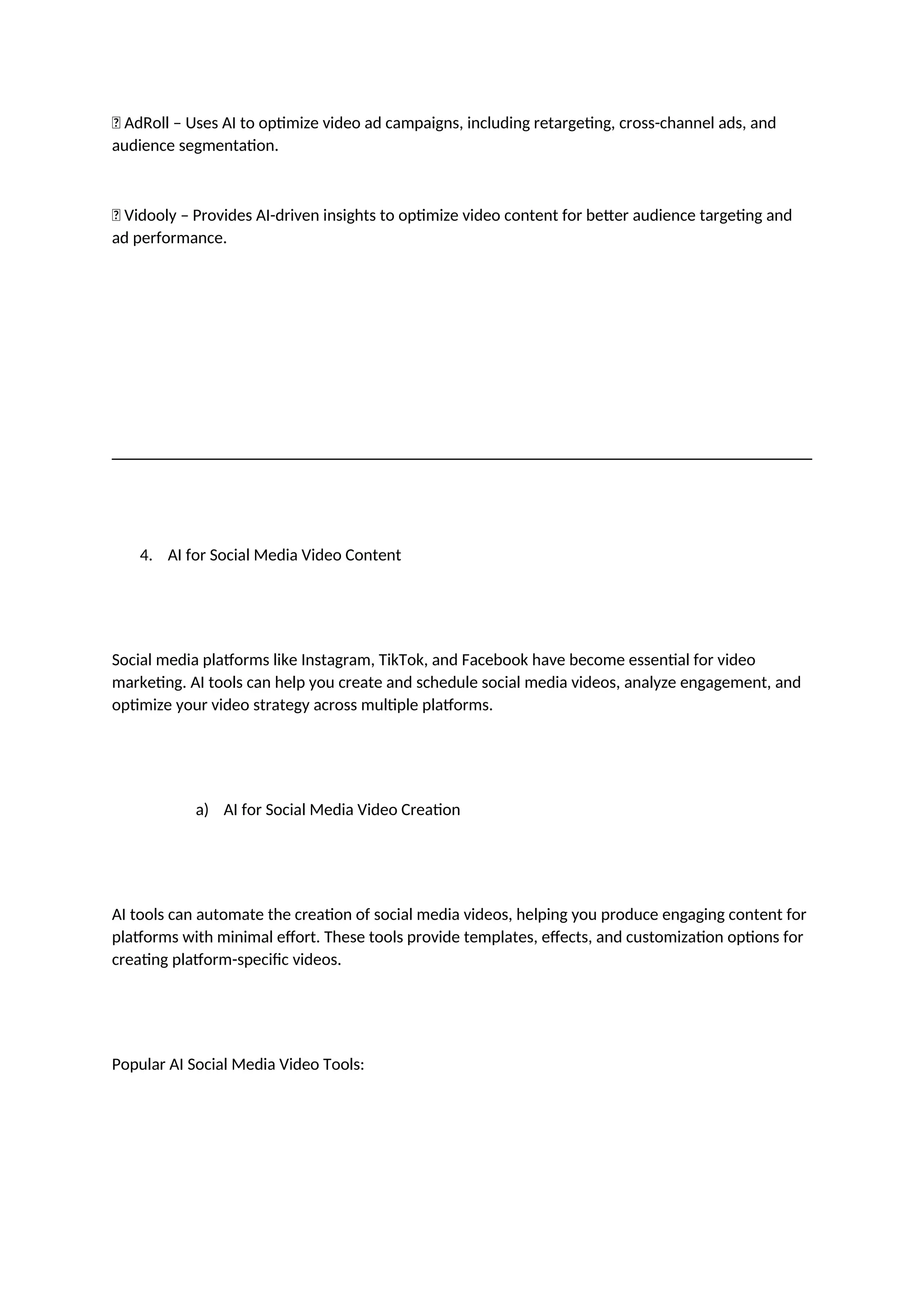 ✅ AdRoll – Uses AI to optimize video ad campaigns, including retargeting, cross-channel ads, and
audience segmentation.
✅ Vidooly – Provides AI-driven insights to optimize video content for better audience targeting and
ad performance.
4. AI for Social Media Video Content
Social media platforms like Instagram, TikTok, and Facebook have become essential for video
marketing. AI tools can help you create and schedule social media videos, analyze engagement, and
optimize your video strategy across multiple platforms.
a) AI for Social Media Video Creation
AI tools can automate the creation of social media videos, helping you produce engaging content for
platforms with minimal effort. These tools provide templates, effects, and customization options for
creating platform-specific videos.
Popular AI Social Media Video Tools:
 