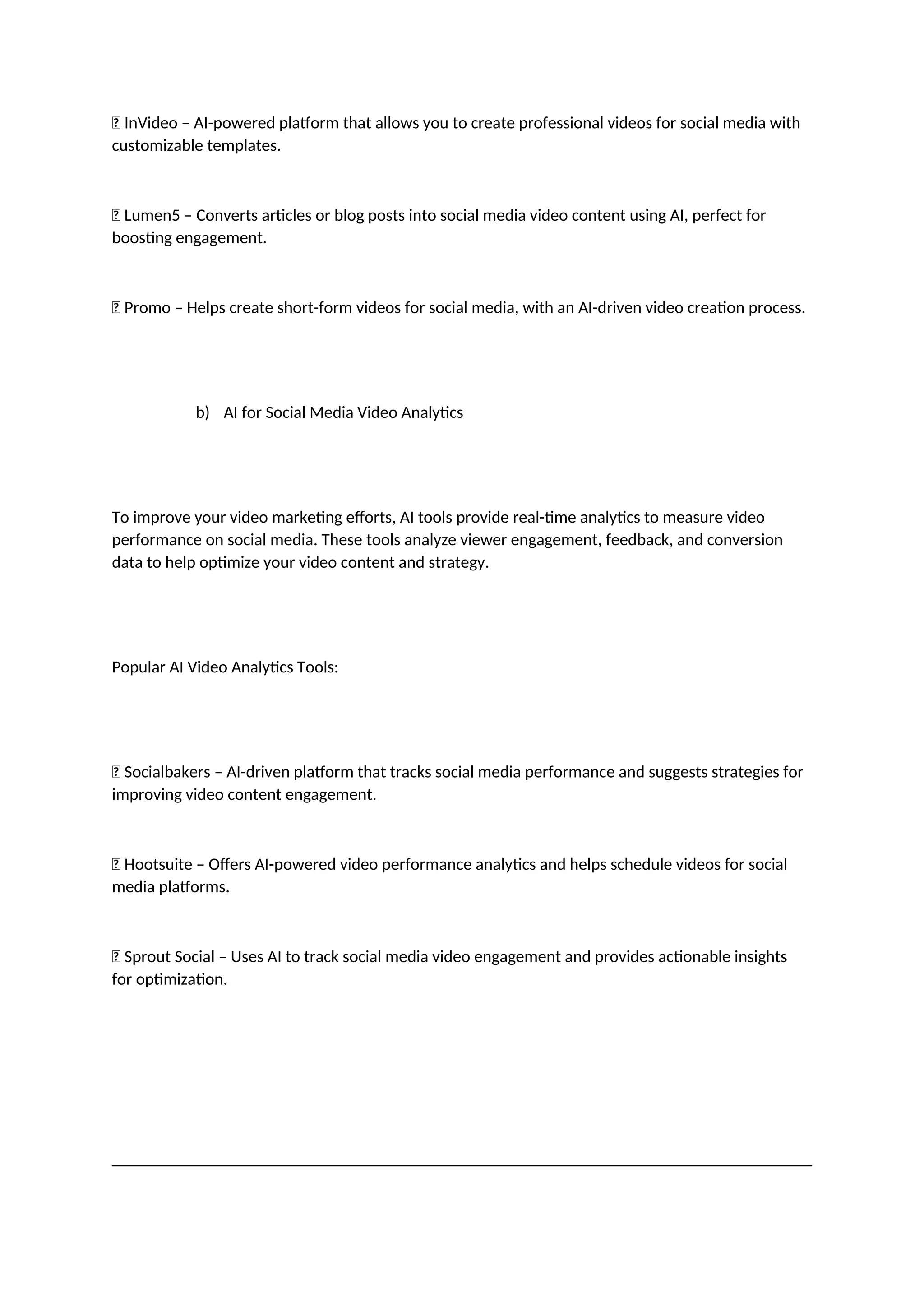 ✅ InVideo – AI-powered platform that allows you to create professional videos for social media with
customizable templates.
✅ Lumen5 – Converts articles or blog posts into social media video content using AI, perfect for
boosting engagement.
✅ Promo – Helps create short-form videos for social media, with an AI-driven video creation process.
b) AI for Social Media Video Analytics
To improve your video marketing efforts, AI tools provide real-time analytics to measure video
performance on social media. These tools analyze viewer engagement, feedback, and conversion
data to help optimize your video content and strategy.
Popular AI Video Analytics Tools:
✅ Socialbakers – AI-driven platform that tracks social media performance and suggests strategies for
improving video content engagement.
✅ Hootsuite – Offers AI-powered video performance analytics and helps schedule videos for social
media platforms.
✅ Sprout Social – Uses AI to track social media video engagement and provides actionable insights
for optimization.
 