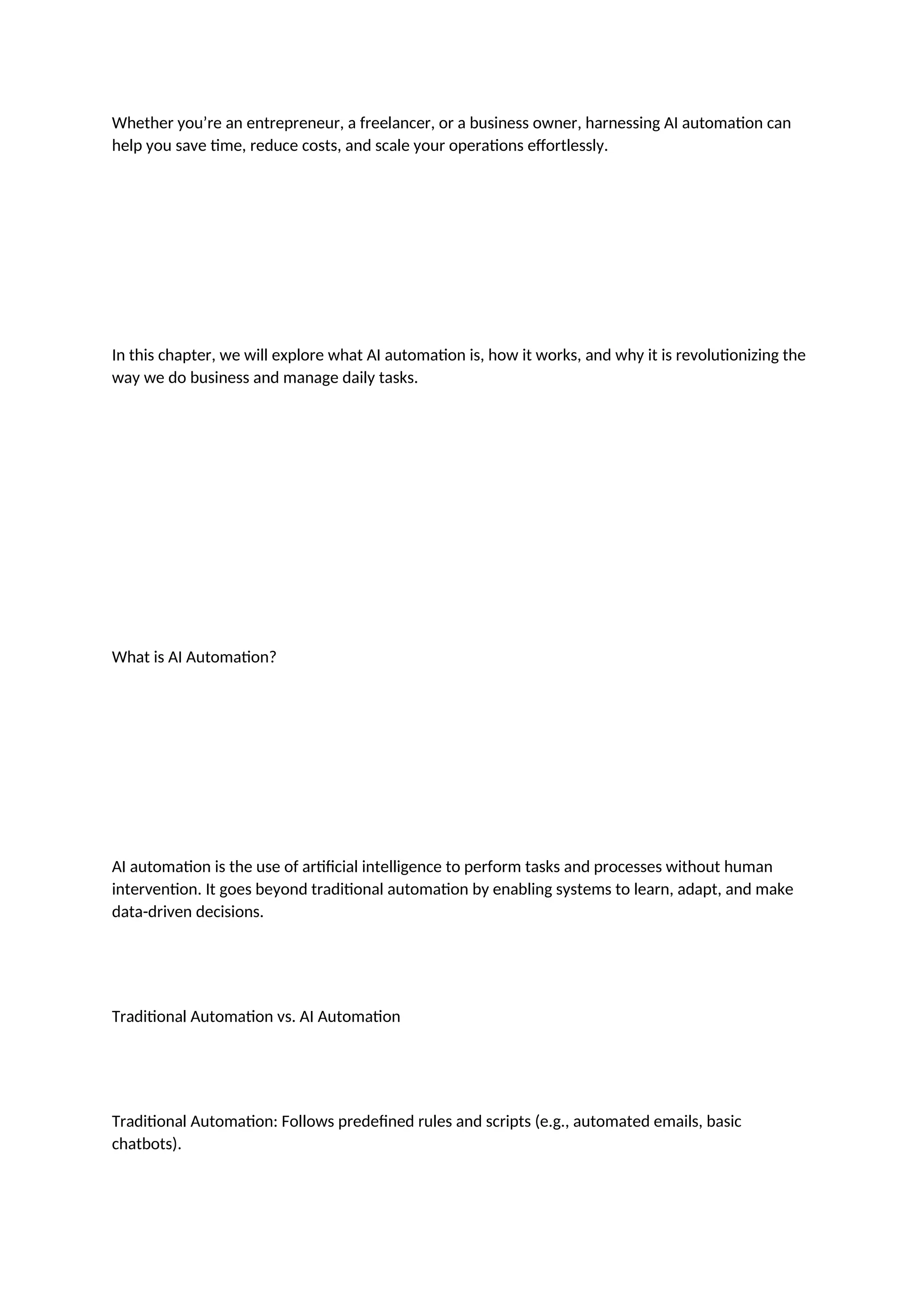 Whether you’re an entrepreneur, a freelancer, or a business owner, harnessing AI automation can
help you save time, reduce costs, and scale your operations effortlessly.
In this chapter, we will explore what AI automation is, how it works, and why it is revolutionizing the
way we do business and manage daily tasks.
What is AI Automation?
AI automation is the use of artificial intelligence to perform tasks and processes without human
intervention. It goes beyond traditional automation by enabling systems to learn, adapt, and make
data-driven decisions.
Traditional Automation vs. AI Automation
Traditional Automation: Follows predefined rules and scripts (e.g., automated emails, basic
chatbots).
 