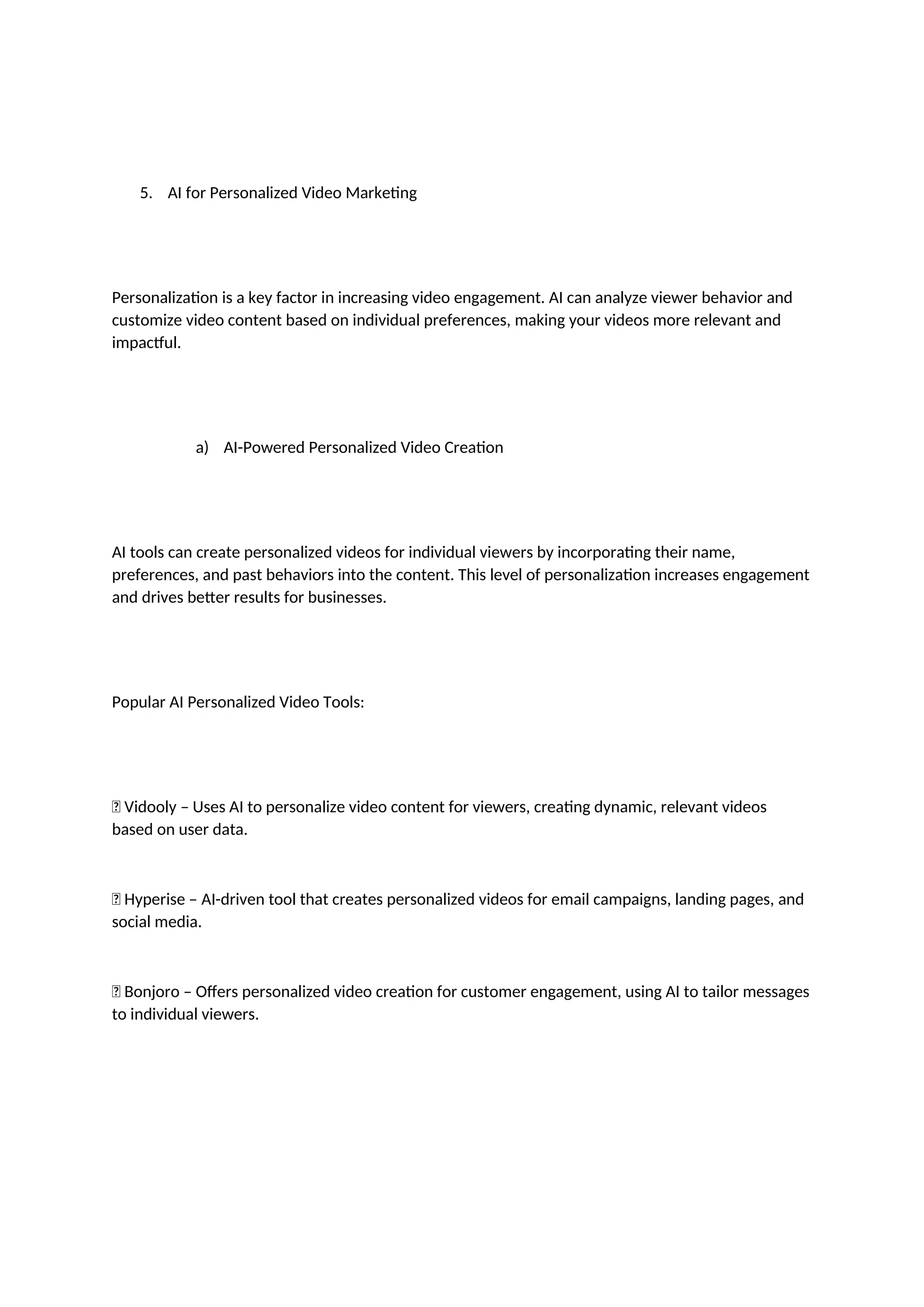 5. AI for Personalized Video Marketing
Personalization is a key factor in increasing video engagement. AI can analyze viewer behavior and
customize video content based on individual preferences, making your videos more relevant and
impactful.
a) AI-Powered Personalized Video Creation
AI tools can create personalized videos for individual viewers by incorporating their name,
preferences, and past behaviors into the content. This level of personalization increases engagement
and drives better results for businesses.
Popular AI Personalized Video Tools:
✅ Vidooly – Uses AI to personalize video content for viewers, creating dynamic, relevant videos
based on user data.
✅ Hyperise – AI-driven tool that creates personalized videos for email campaigns, landing pages, and
social media.
✅ Bonjoro – Offers personalized video creation for customer engagement, using AI to tailor messages
to individual viewers.
 