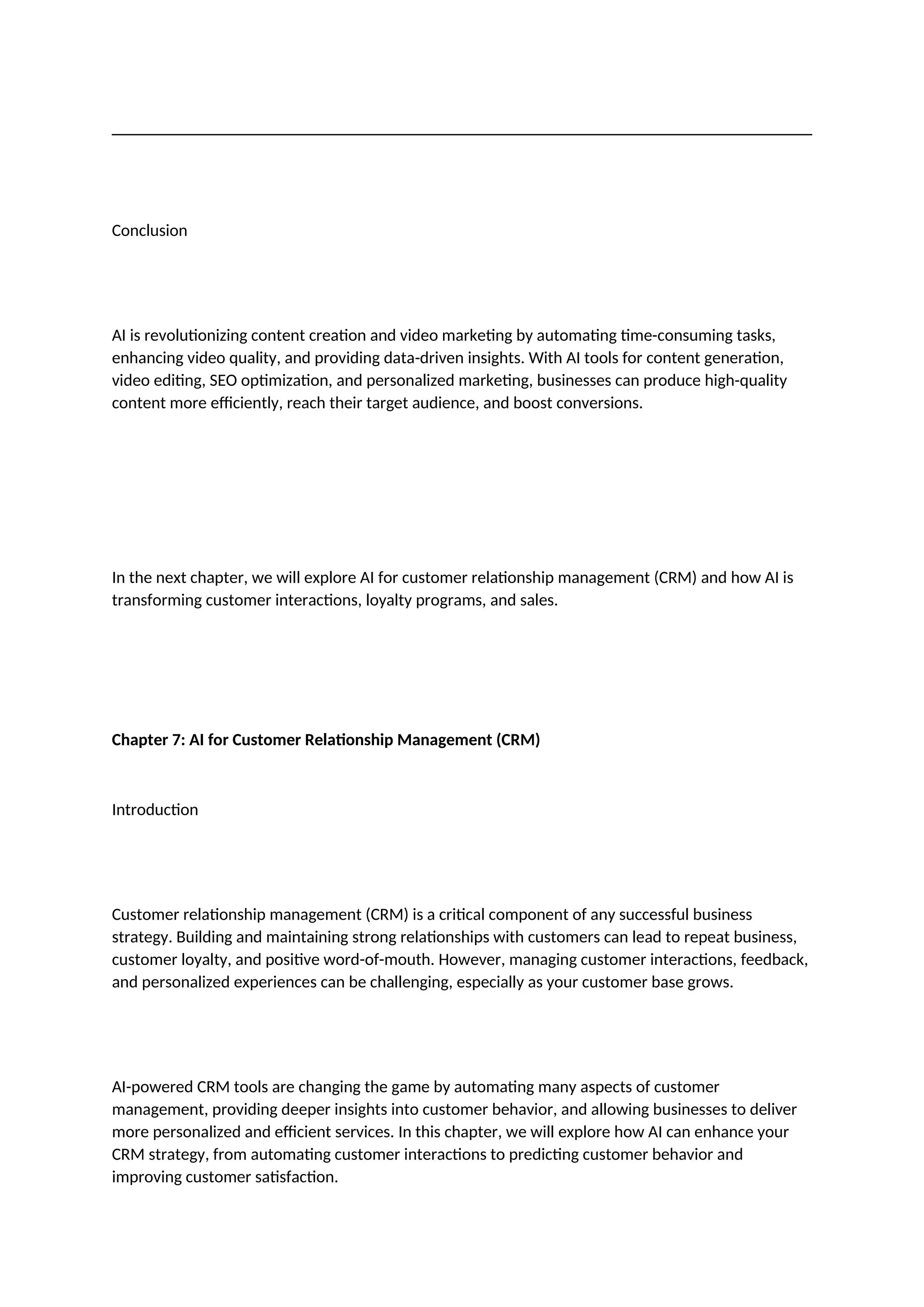 Conclusion
AI is revolutionizing content creation and video marketing by automating time-consuming tasks,
enhancing video quality, and providing data-driven insights. With AI tools for content generation,
video editing, SEO optimization, and personalized marketing, businesses can produce high-quality
content more efficiently, reach their target audience, and boost conversions.
In the next chapter, we will explore AI for customer relationship management (CRM) and how AI is
transforming customer interactions, loyalty programs, and sales.
Chapter 7: AI for Customer Relationship Management (CRM)
Introduction
Customer relationship management (CRM) is a critical component of any successful business
strategy. Building and maintaining strong relationships with customers can lead to repeat business,
customer loyalty, and positive word-of-mouth. However, managing customer interactions, feedback,
and personalized experiences can be challenging, especially as your customer base grows.
AI-powered CRM tools are changing the game by automating many aspects of customer
management, providing deeper insights into customer behavior, and allowing businesses to deliver
more personalized and efficient services. In this chapter, we will explore how AI can enhance your
CRM strategy, from automating customer interactions to predicting customer behavior and
improving customer satisfaction.
 