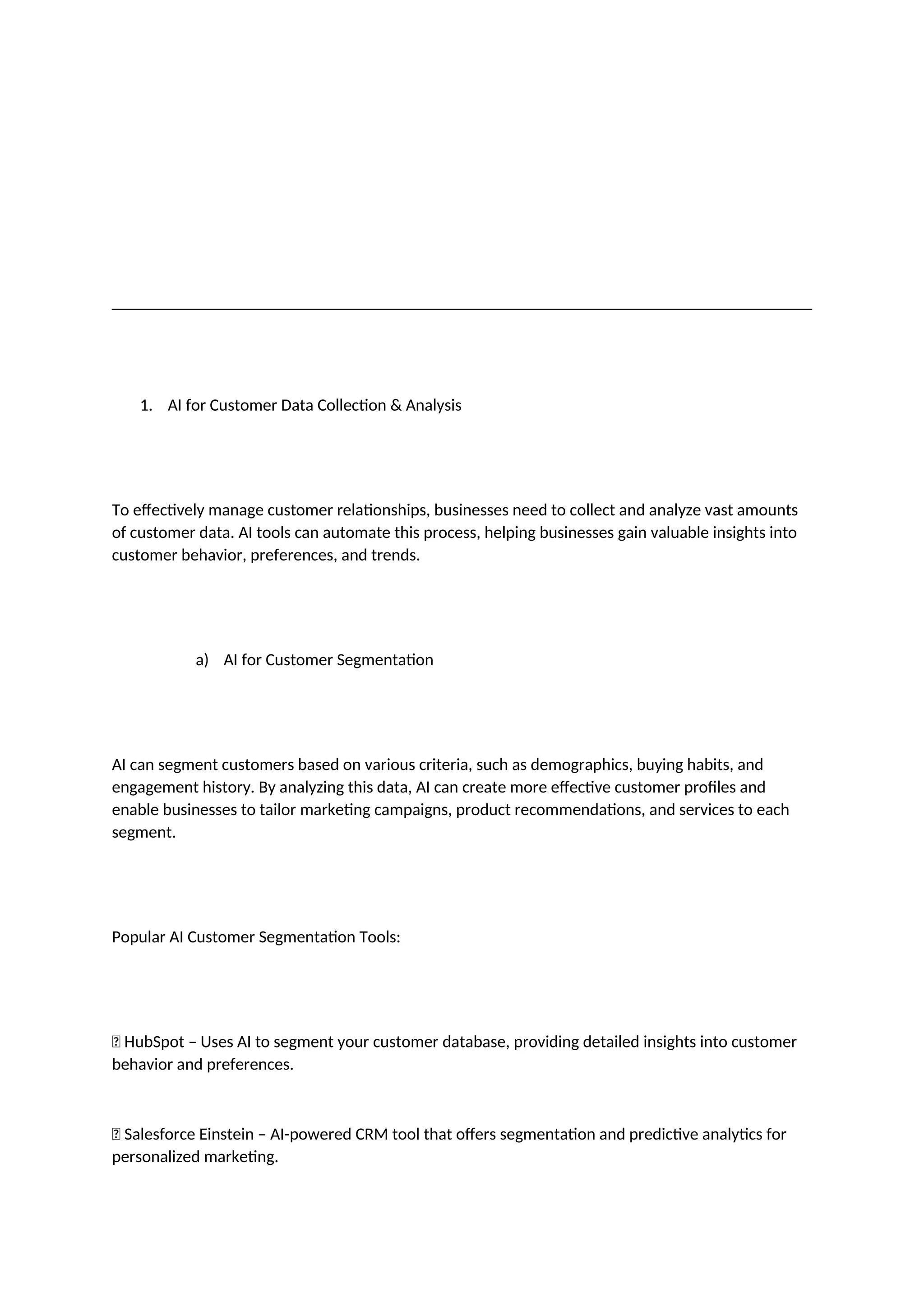 1. AI for Customer Data Collection & Analysis
To effectively manage customer relationships, businesses need to collect and analyze vast amounts
of customer data. AI tools can automate this process, helping businesses gain valuable insights into
customer behavior, preferences, and trends.
a) AI for Customer Segmentation
AI can segment customers based on various criteria, such as demographics, buying habits, and
engagement history. By analyzing this data, AI can create more effective customer profiles and
enable businesses to tailor marketing campaigns, product recommendations, and services to each
segment.
Popular AI Customer Segmentation Tools:
✅ HubSpot – Uses AI to segment your customer database, providing detailed insights into customer
behavior and preferences.
✅ Salesforce Einstein – AI-powered CRM tool that offers segmentation and predictive analytics for
personalized marketing.
 