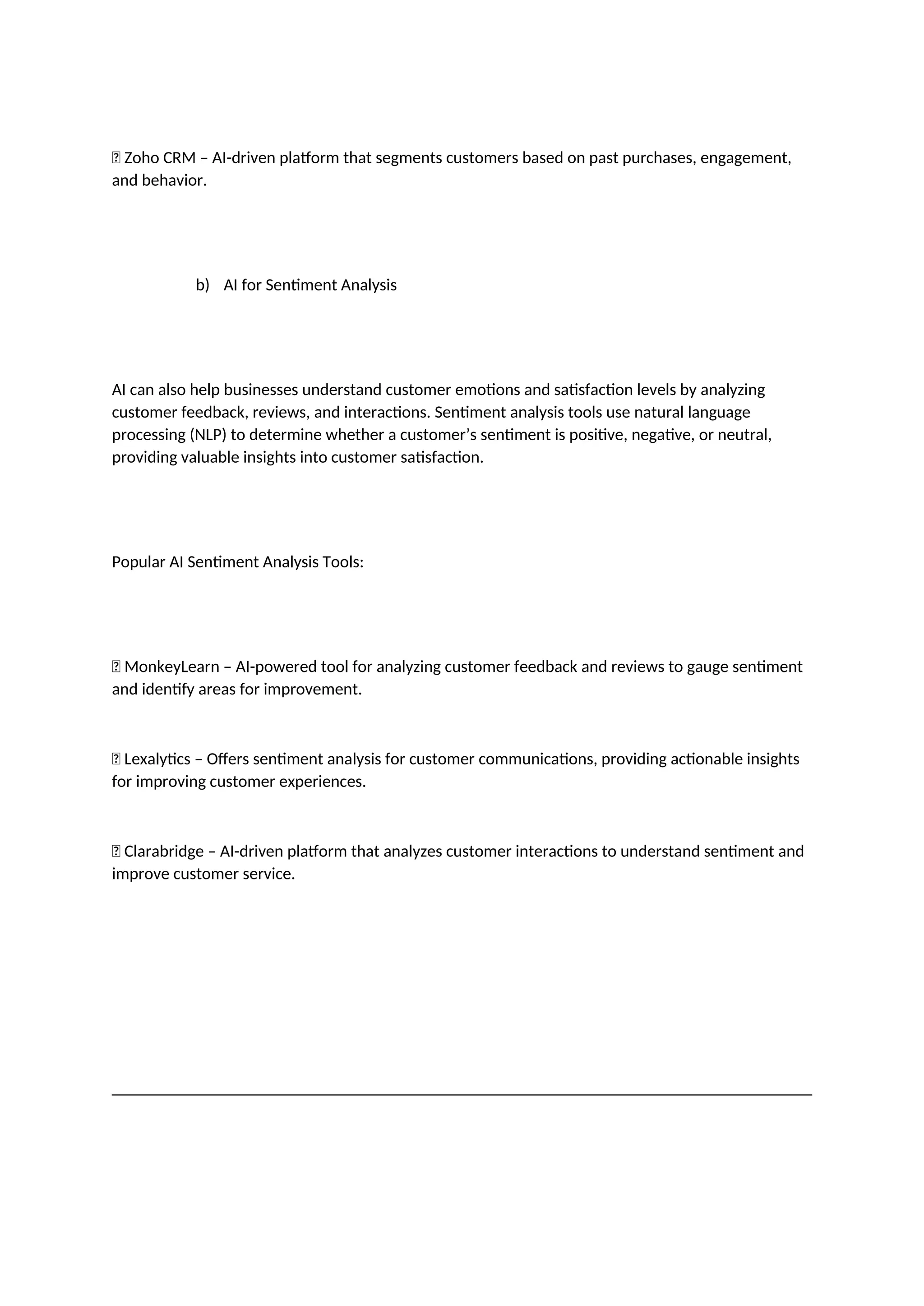 ✅ Zoho CRM – AI-driven platform that segments customers based on past purchases, engagement,
and behavior.
b) AI for Sentiment Analysis
AI can also help businesses understand customer emotions and satisfaction levels by analyzing
customer feedback, reviews, and interactions. Sentiment analysis tools use natural language
processing (NLP) to determine whether a customer’s sentiment is positive, negative, or neutral,
providing valuable insights into customer satisfaction.
Popular AI Sentiment Analysis Tools:
✅ MonkeyLearn – AI-powered tool for analyzing customer feedback and reviews to gauge sentiment
and identify areas for improvement.
✅ Lexalytics – Offers sentiment analysis for customer communications, providing actionable insights
for improving customer experiences.
✅ Clarabridge – AI-driven platform that analyzes customer interactions to understand sentiment and
improve customer service.
 