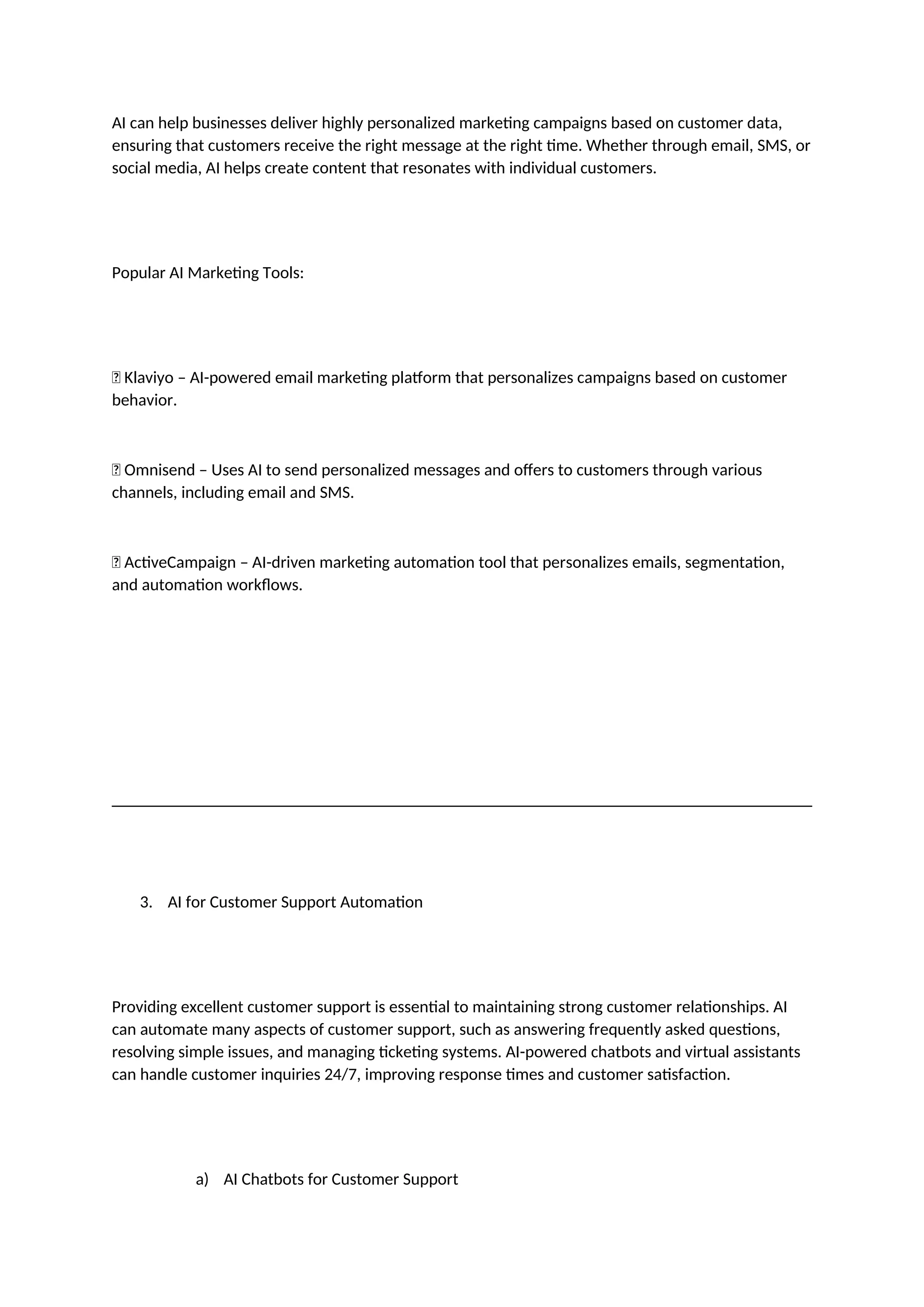 AI can help businesses deliver highly personalized marketing campaigns based on customer data,
ensuring that customers receive the right message at the right time. Whether through email, SMS, or
social media, AI helps create content that resonates with individual customers.
Popular AI Marketing Tools:
✅ Klaviyo – AI-powered email marketing platform that personalizes campaigns based on customer
behavior.
✅ Omnisend – Uses AI to send personalized messages and offers to customers through various
channels, including email and SMS.
✅ ActiveCampaign – AI-driven marketing automation tool that personalizes emails, segmentation,
and automation workflows.
3. AI for Customer Support Automation
Providing excellent customer support is essential to maintaining strong customer relationships. AI
can automate many aspects of customer support, such as answering frequently asked questions,
resolving simple issues, and managing ticketing systems. AI-powered chatbots and virtual assistants
can handle customer inquiries 24/7, improving response times and customer satisfaction.
a) AI Chatbots for Customer Support
 
