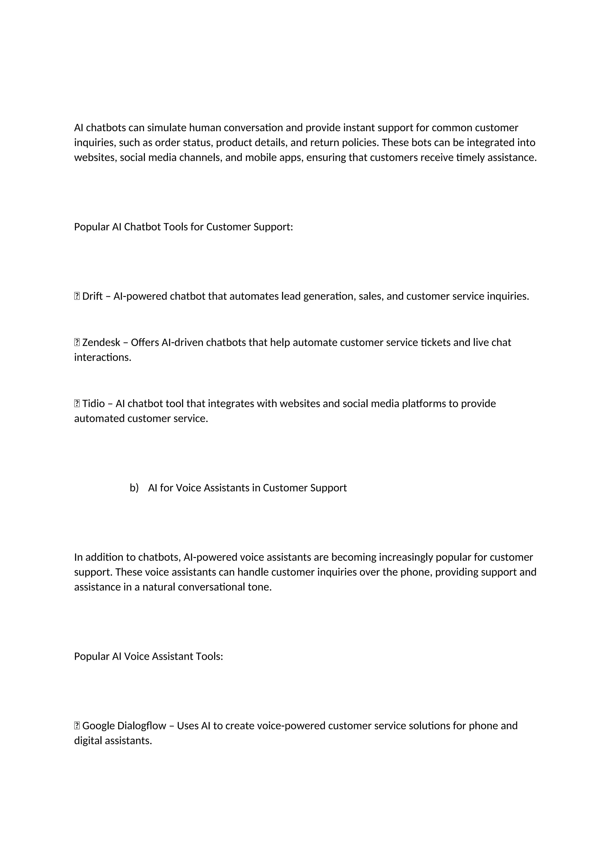 AI chatbots can simulate human conversation and provide instant support for common customer
inquiries, such as order status, product details, and return policies. These bots can be integrated into
websites, social media channels, and mobile apps, ensuring that customers receive timely assistance.
Popular AI Chatbot Tools for Customer Support:
✅ Drift – AI-powered chatbot that automates lead generation, sales, and customer service inquiries.
✅ Zendesk – Offers AI-driven chatbots that help automate customer service tickets and live chat
interactions.
✅ Tidio – AI chatbot tool that integrates with websites and social media platforms to provide
automated customer service.
b) AI for Voice Assistants in Customer Support
In addition to chatbots, AI-powered voice assistants are becoming increasingly popular for customer
support. These voice assistants can handle customer inquiries over the phone, providing support and
assistance in a natural conversational tone.
Popular AI Voice Assistant Tools:
✅ Google Dialogflow – Uses AI to create voice-powered customer service solutions for phone and
digital assistants.
 