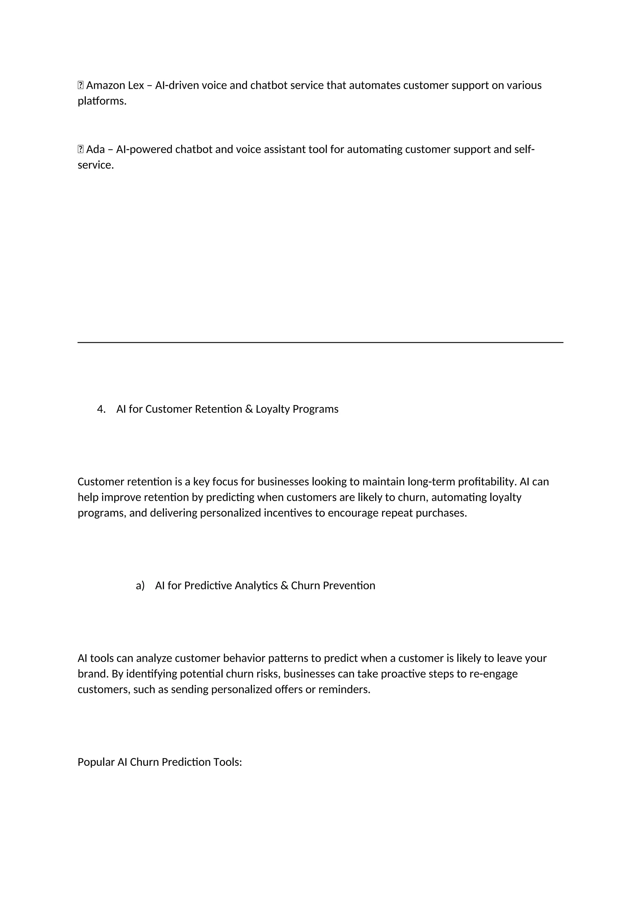 ✅ Amazon Lex – AI-driven voice and chatbot service that automates customer support on various
platforms.
✅ Ada – AI-powered chatbot and voice assistant tool for automating customer support and self-
service.
4. AI for Customer Retention & Loyalty Programs
Customer retention is a key focus for businesses looking to maintain long-term profitability. AI can
help improve retention by predicting when customers are likely to churn, automating loyalty
programs, and delivering personalized incentives to encourage repeat purchases.
a) AI for Predictive Analytics & Churn Prevention
AI tools can analyze customer behavior patterns to predict when a customer is likely to leave your
brand. By identifying potential churn risks, businesses can take proactive steps to re-engage
customers, such as sending personalized offers or reminders.
Popular AI Churn Prediction Tools:
 