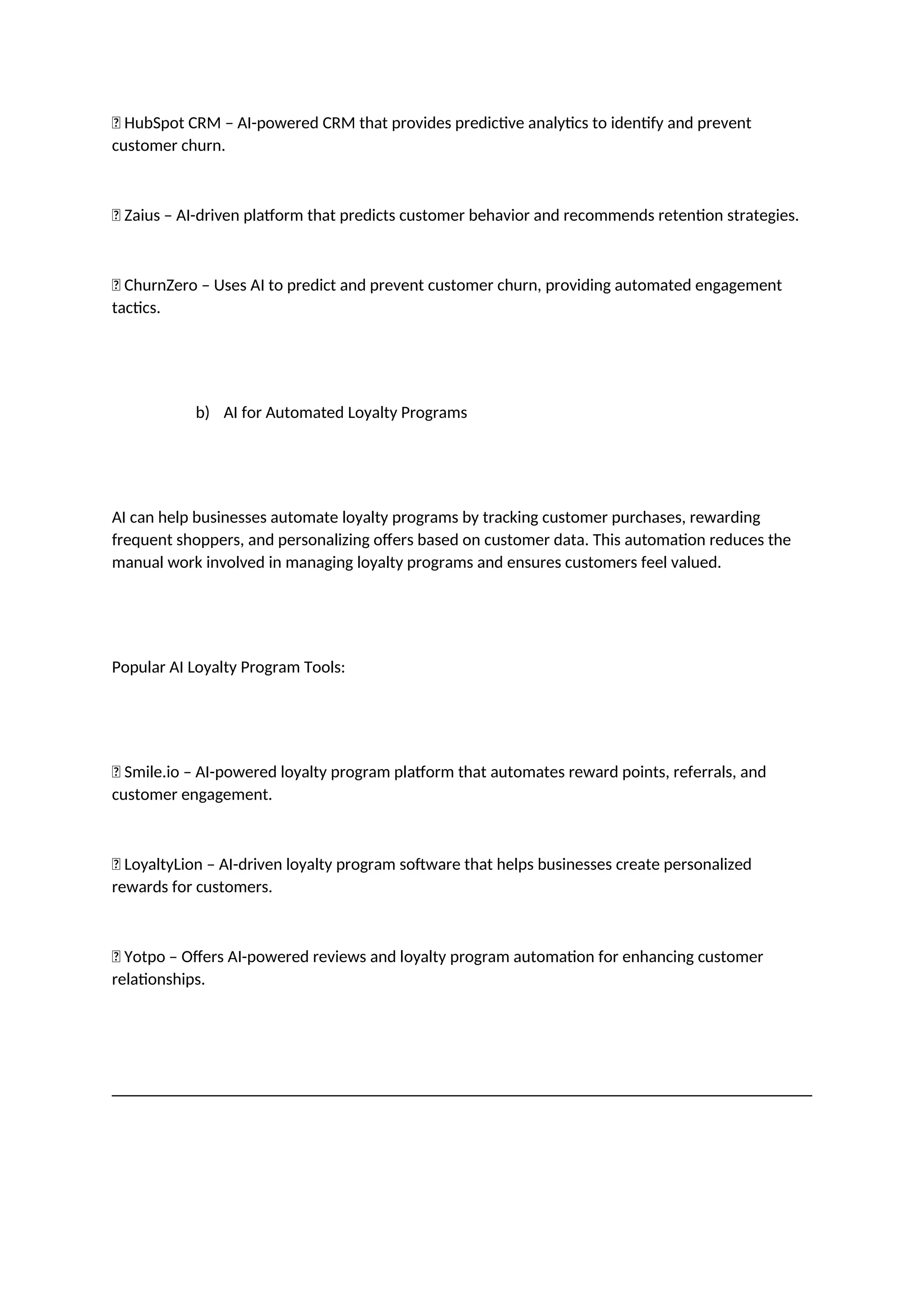 ✅ HubSpot CRM – AI-powered CRM that provides predictive analytics to identify and prevent
customer churn.
✅ Zaius – AI-driven platform that predicts customer behavior and recommends retention strategies.
✅ ChurnZero – Uses AI to predict and prevent customer churn, providing automated engagement
tactics.
b) AI for Automated Loyalty Programs
AI can help businesses automate loyalty programs by tracking customer purchases, rewarding
frequent shoppers, and personalizing offers based on customer data. This automation reduces the
manual work involved in managing loyalty programs and ensures customers feel valued.
Popular AI Loyalty Program Tools:
✅ Smile.io – AI-powered loyalty program platform that automates reward points, referrals, and
customer engagement.
✅ LoyaltyLion – AI-driven loyalty program software that helps businesses create personalized
rewards for customers.
✅ Yotpo – Offers AI-powered reviews and loyalty program automation for enhancing customer
relationships.
 