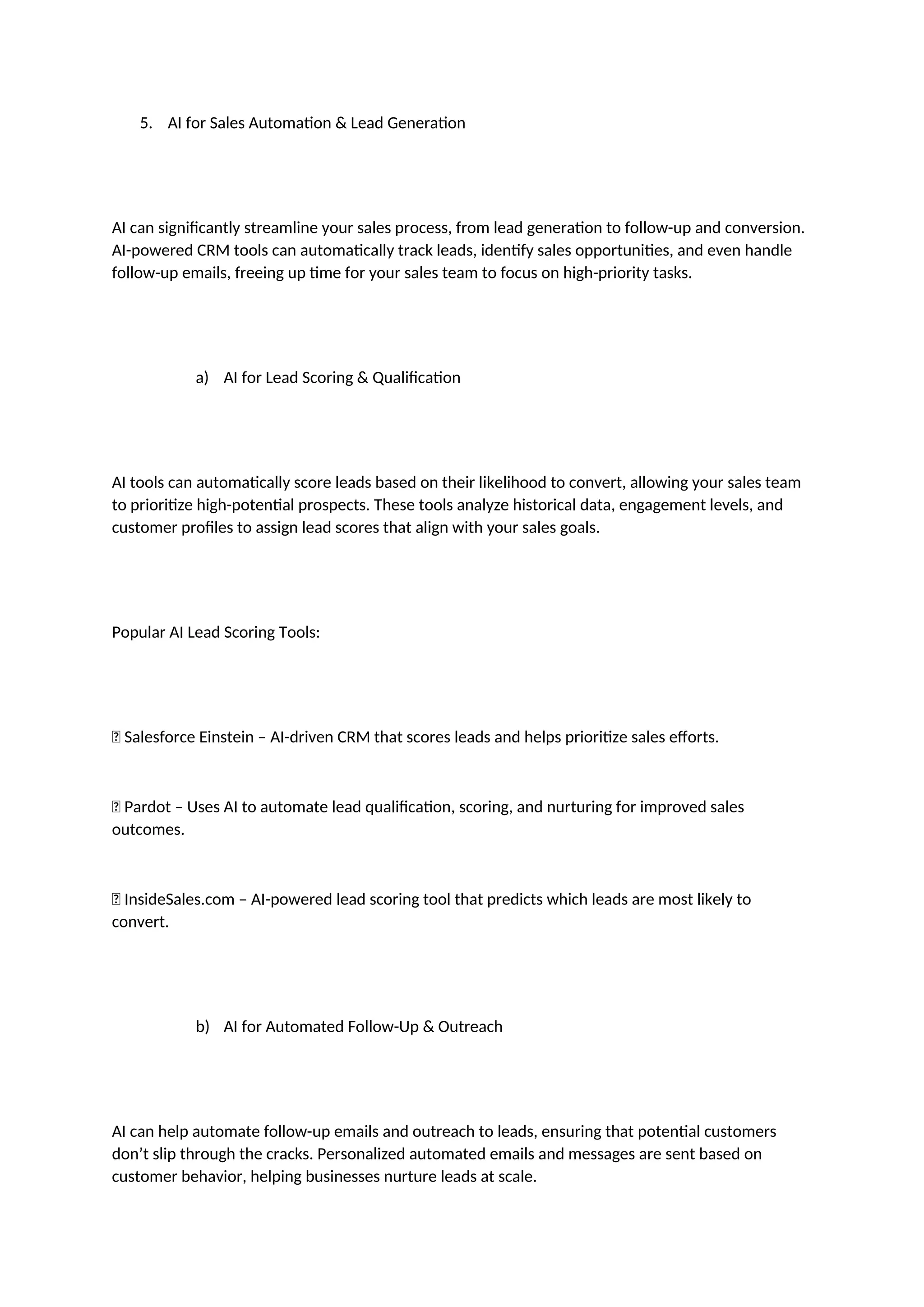 5. AI for Sales Automation & Lead Generation
AI can significantly streamline your sales process, from lead generation to follow-up and conversion.
AI-powered CRM tools can automatically track leads, identify sales opportunities, and even handle
follow-up emails, freeing up time for your sales team to focus on high-priority tasks.
a) AI for Lead Scoring & Qualification
AI tools can automatically score leads based on their likelihood to convert, allowing your sales team
to prioritize high-potential prospects. These tools analyze historical data, engagement levels, and
customer profiles to assign lead scores that align with your sales goals.
Popular AI Lead Scoring Tools:
✅ Salesforce Einstein – AI-driven CRM that scores leads and helps prioritize sales efforts.
✅ Pardot – Uses AI to automate lead qualification, scoring, and nurturing for improved sales
outcomes.
✅ InsideSales.com – AI-powered lead scoring tool that predicts which leads are most likely to
convert.
b) AI for Automated Follow-Up & Outreach
AI can help automate follow-up emails and outreach to leads, ensuring that potential customers
don’t slip through the cracks. Personalized automated emails and messages are sent based on
customer behavior, helping businesses nurture leads at scale.
 