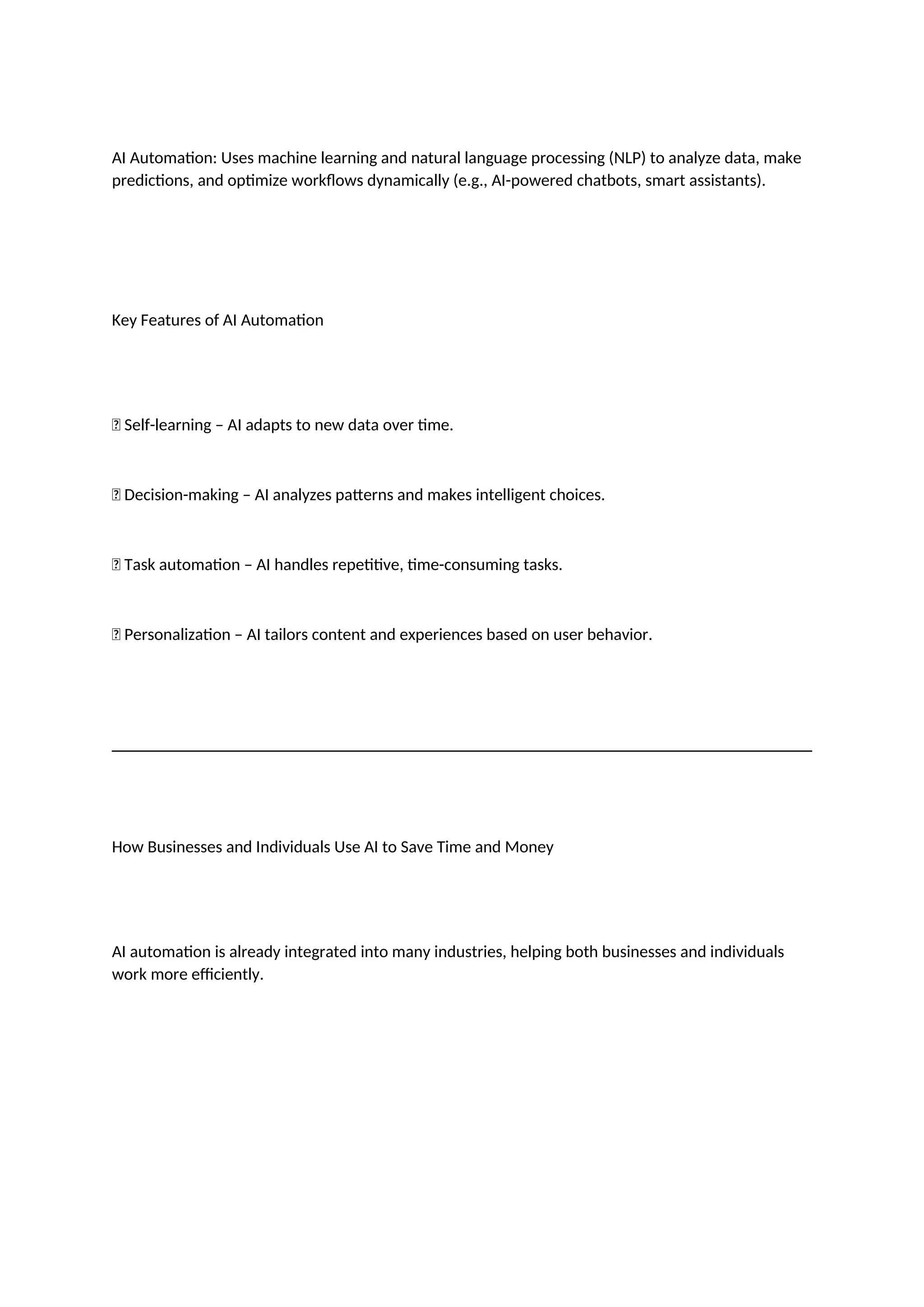 AI Automation: Uses machine learning and natural language processing (NLP) to analyze data, make
predictions, and optimize workflows dynamically (e.g., AI-powered chatbots, smart assistants).
Key Features of AI Automation
✅ Self-learning – AI adapts to new data over time.
✅ Decision-making – AI analyzes patterns and makes intelligent choices.
✅ Task automation – AI handles repetitive, time-consuming tasks.
✅ Personalization – AI tailors content and experiences based on user behavior.
How Businesses and Individuals Use AI to Save Time and Money
AI automation is already integrated into many industries, helping both businesses and individuals
work more efficiently.
 