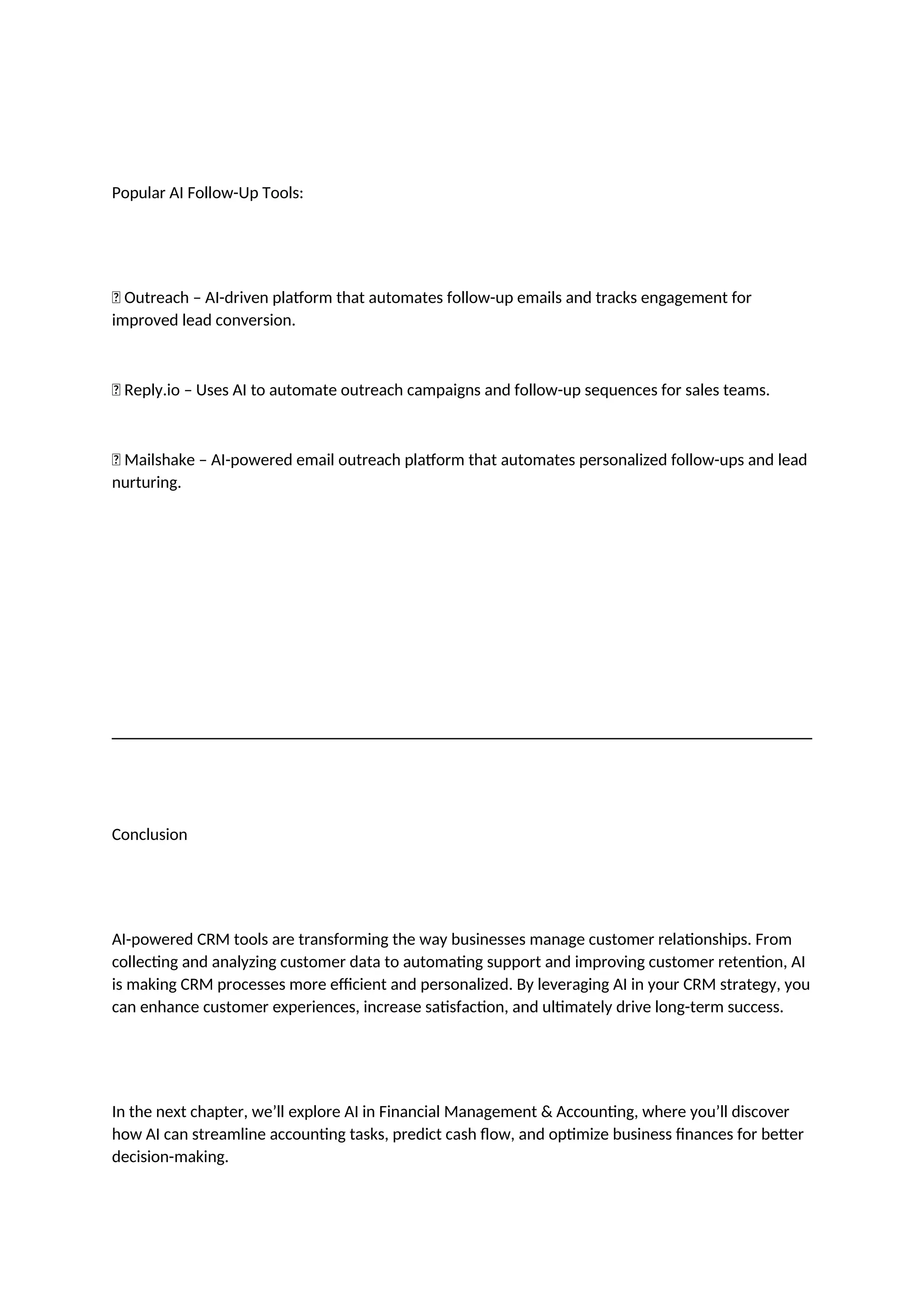 Popular AI Follow-Up Tools:
✅ Outreach – AI-driven platform that automates follow-up emails and tracks engagement for
improved lead conversion.
✅ Reply.io – Uses AI to automate outreach campaigns and follow-up sequences for sales teams.
✅ Mailshake – AI-powered email outreach platform that automates personalized follow-ups and lead
nurturing.
Conclusion
AI-powered CRM tools are transforming the way businesses manage customer relationships. From
collecting and analyzing customer data to automating support and improving customer retention, AI
is making CRM processes more efficient and personalized. By leveraging AI in your CRM strategy, you
can enhance customer experiences, increase satisfaction, and ultimately drive long-term success.
In the next chapter, we’ll explore AI in Financial Management & Accounting, where you’ll discover
how AI can streamline accounting tasks, predict cash flow, and optimize business finances for better
decision-making.
 