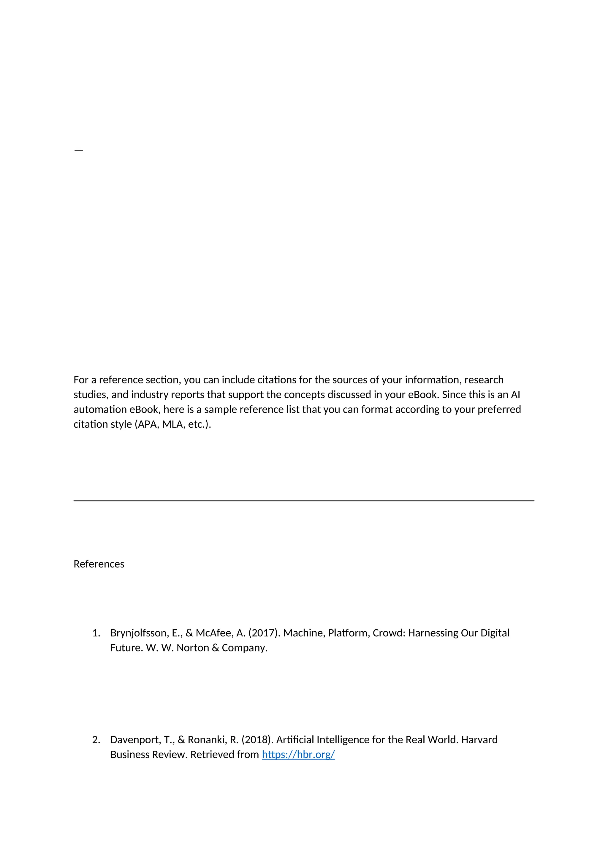 —
For a reference section, you can include citations for the sources of your information, research
studies, and industry reports that support the concepts discussed in your eBook. Since this is an AI
automation eBook, here is a sample reference list that you can format according to your preferred
citation style (APA, MLA, etc.).
References
1. Brynjolfsson, E., & McAfee, A. (2017). Machine, Platform, Crowd: Harnessing Our Digital
Future. W. W. Norton & Company.
2. Davenport, T., & Ronanki, R. (2018). Artificial Intelligence for the Real World. Harvard
Business Review. Retrieved from https://hbr.org/
 