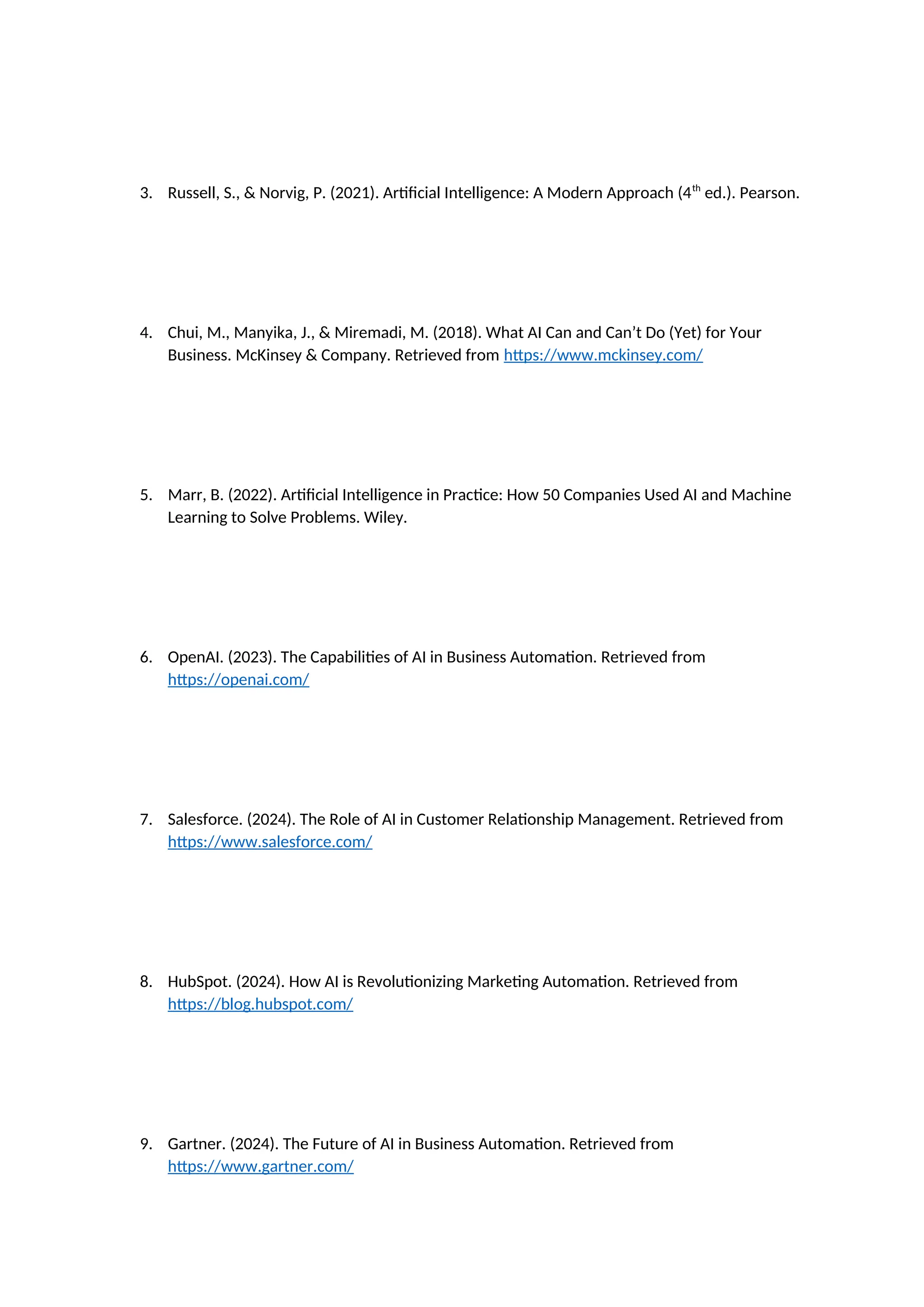3. Russell, S., & Norvig, P. (2021). Artificial Intelligence: A Modern Approach (4th
ed.). Pearson.
4. Chui, M., Manyika, J., & Miremadi, M. (2018). What AI Can and Can’t Do (Yet) for Your
Business. McKinsey & Company. Retrieved from https://www.mckinsey.com/
5. Marr, B. (2022). Artificial Intelligence in Practice: How 50 Companies Used AI and Machine
Learning to Solve Problems. Wiley.
6. OpenAI. (2023). The Capabilities of AI in Business Automation. Retrieved from
https://openai.com/
7. Salesforce. (2024). The Role of AI in Customer Relationship Management. Retrieved from
https://www.salesforce.com/
8. HubSpot. (2024). How AI is Revolutionizing Marketing Automation. Retrieved from
https://blog.hubspot.com/
9. Gartner. (2024). The Future of AI in Business Automation. Retrieved from
https://www.gartner.com/
 