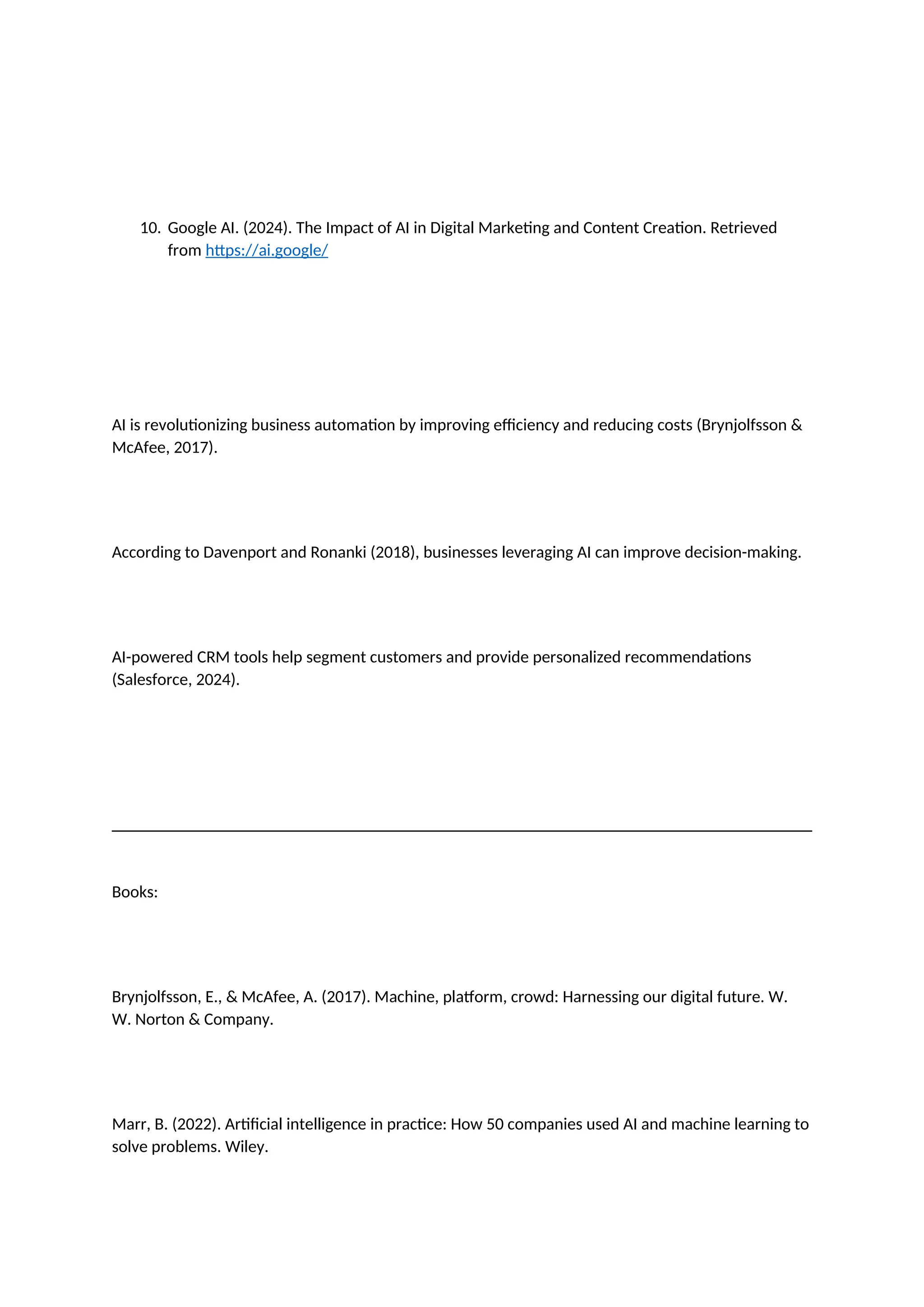 10. Google AI. (2024). The Impact of AI in Digital Marketing and Content Creation. Retrieved
from https://ai.google/
AI is revolutionizing business automation by improving efficiency and reducing costs (Brynjolfsson &
McAfee, 2017).
According to Davenport and Ronanki (2018), businesses leveraging AI can improve decision-making.
AI-powered CRM tools help segment customers and provide personalized recommendations
(Salesforce, 2024).
Books:
Brynjolfsson, E., & McAfee, A. (2017). Machine, platform, crowd: Harnessing our digital future. W.
W. Norton & Company.
Marr, B. (2022). Artificial intelligence in practice: How 50 companies used AI and machine learning to
solve problems. Wiley.
 