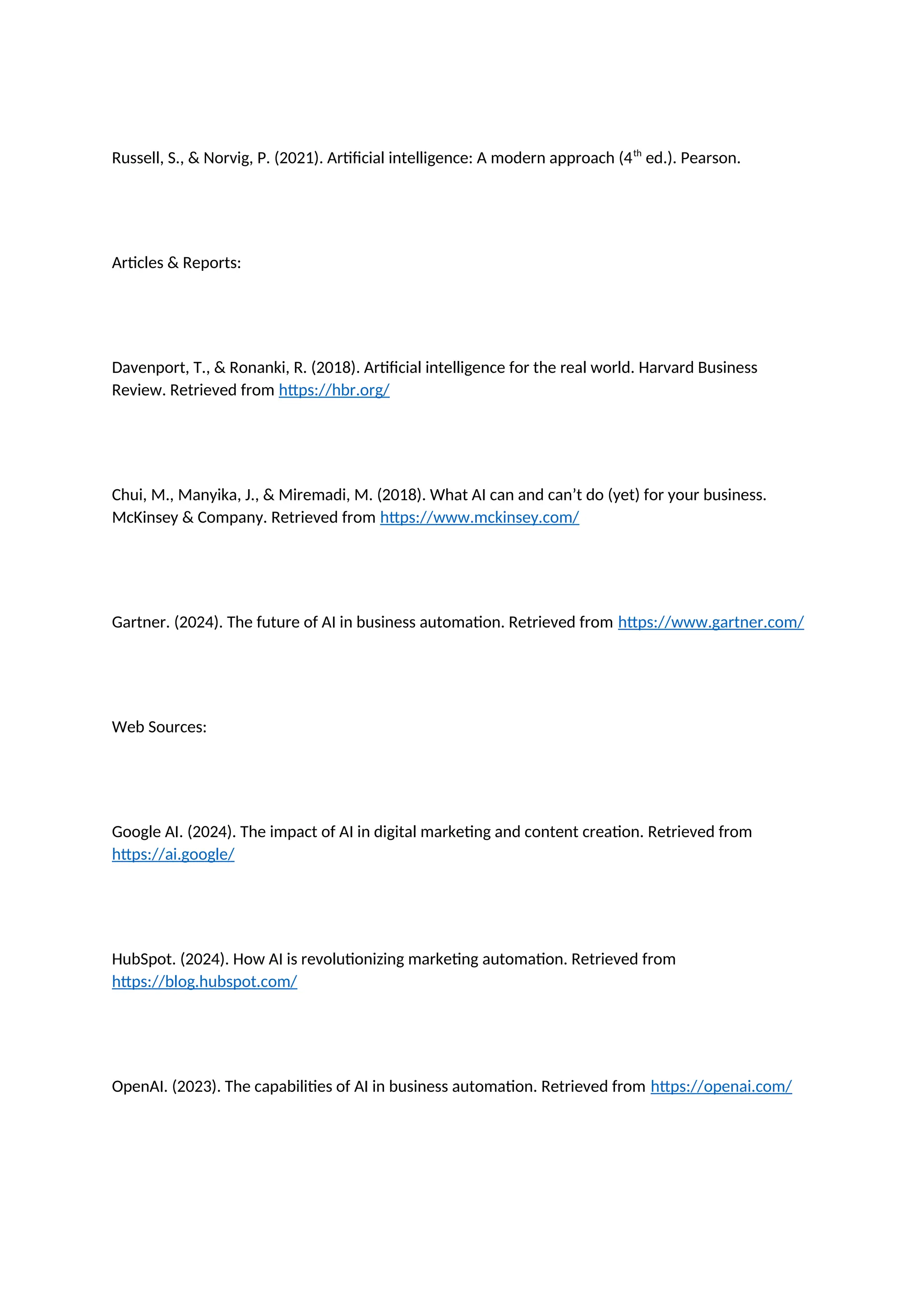 Russell, S., & Norvig, P. (2021). Artificial intelligence: A modern approach (4th
ed.). Pearson.
Articles & Reports:
Davenport, T., & Ronanki, R. (2018). Artificial intelligence for the real world. Harvard Business
Review. Retrieved from https://hbr.org/
Chui, M., Manyika, J., & Miremadi, M. (2018). What AI can and can’t do (yet) for your business.
McKinsey & Company. Retrieved from https://www.mckinsey.com/
Gartner. (2024). The future of AI in business automation. Retrieved from https://www.gartner.com/
Web Sources:
Google AI. (2024). The impact of AI in digital marketing and content creation. Retrieved from
https://ai.google/
HubSpot. (2024). How AI is revolutionizing marketing automation. Retrieved from
https://blog.hubspot.com/
OpenAI. (2023). The capabilities of AI in business automation. Retrieved from https://openai.com/
 