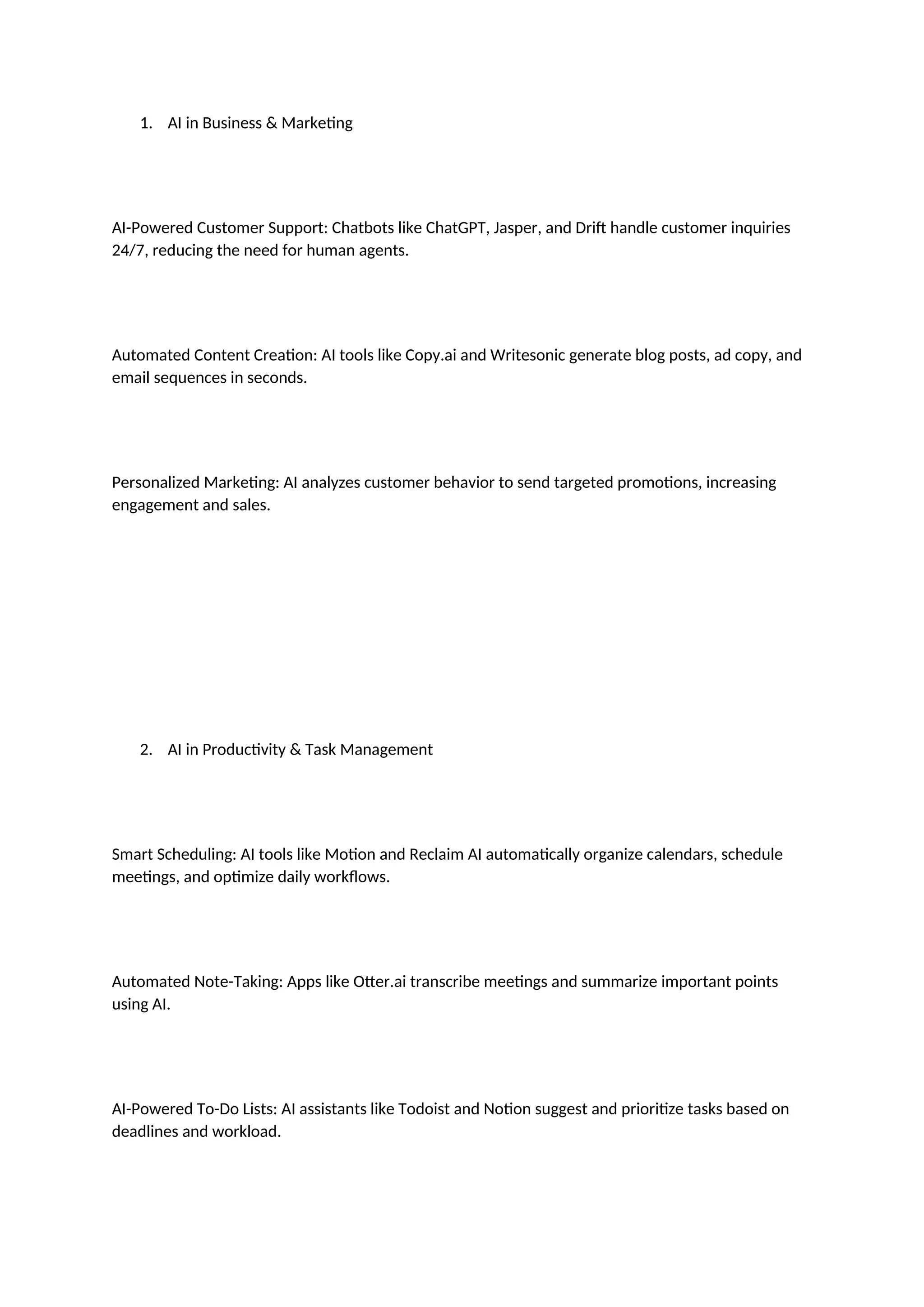 1. AI in Business & Marketing
AI-Powered Customer Support: Chatbots like ChatGPT, Jasper, and Drift handle customer inquiries
24/7, reducing the need for human agents.
Automated Content Creation: AI tools like Copy.ai and Writesonic generate blog posts, ad copy, and
email sequences in seconds.
Personalized Marketing: AI analyzes customer behavior to send targeted promotions, increasing
engagement and sales.
2. AI in Productivity & Task Management
Smart Scheduling: AI tools like Motion and Reclaim AI automatically organize calendars, schedule
meetings, and optimize daily workflows.
Automated Note-Taking: Apps like Otter.ai transcribe meetings and summarize important points
using AI.
AI-Powered To-Do Lists: AI assistants like Todoist and Notion suggest and prioritize tasks based on
deadlines and workload.
 