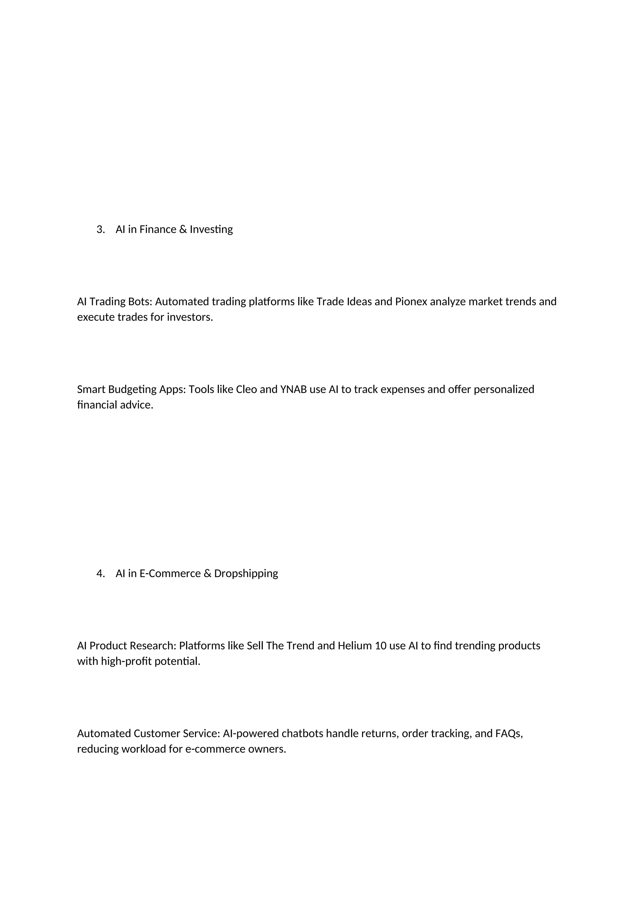 3. AI in Finance & Investing
AI Trading Bots: Automated trading platforms like Trade Ideas and Pionex analyze market trends and
execute trades for investors.
Smart Budgeting Apps: Tools like Cleo and YNAB use AI to track expenses and offer personalized
financial advice.
4. AI in E-Commerce & Dropshipping
AI Product Research: Platforms like Sell The Trend and Helium 10 use AI to find trending products
with high-profit potential.
Automated Customer Service: AI-powered chatbots handle returns, order tracking, and FAQs,
reducing workload for e-commerce owners.
 