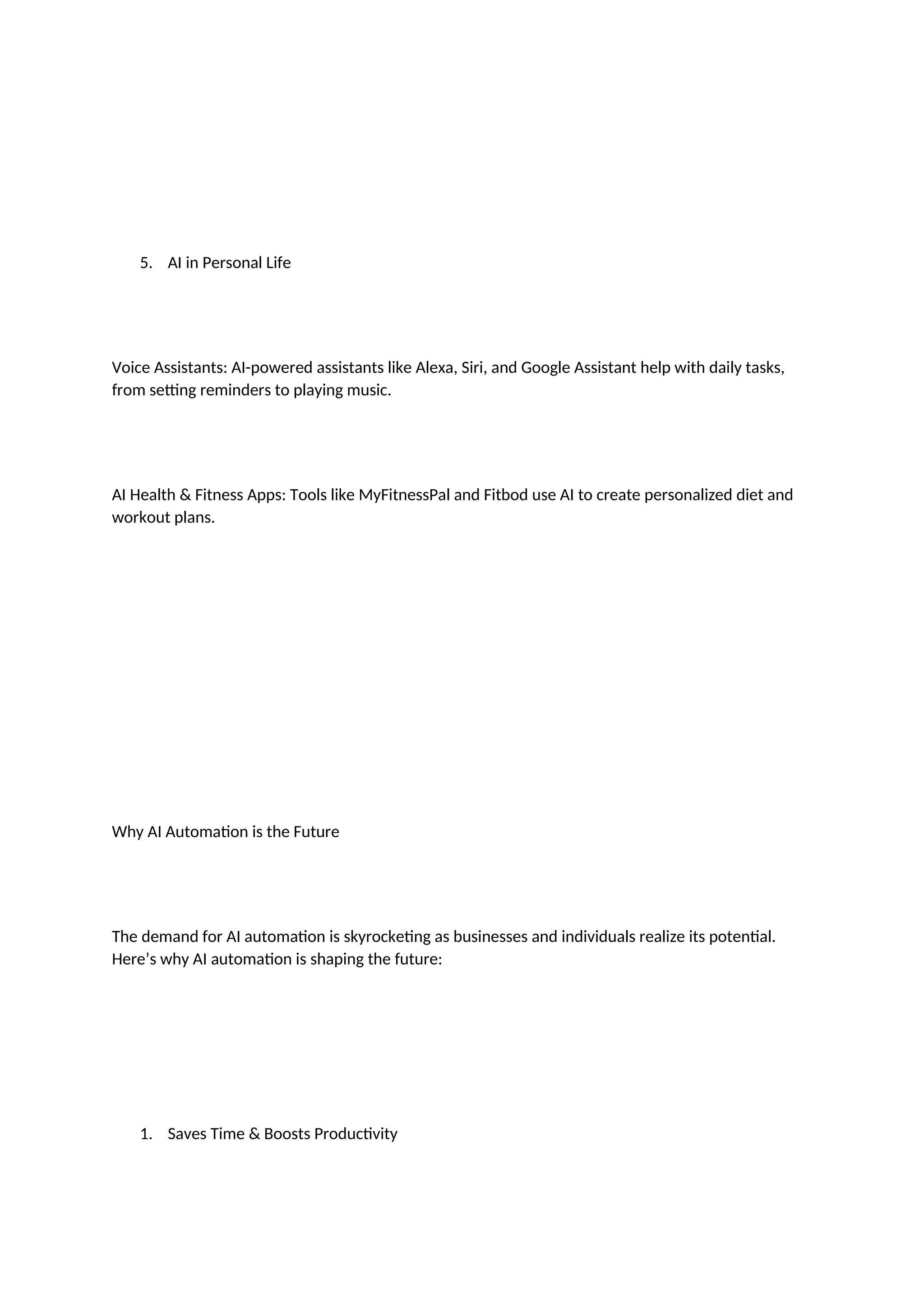 5. AI in Personal Life
Voice Assistants: AI-powered assistants like Alexa, Siri, and Google Assistant help with daily tasks,
from setting reminders to playing music.
AI Health & Fitness Apps: Tools like MyFitnessPal and Fitbod use AI to create personalized diet and
workout plans.
Why AI Automation is the Future
The demand for AI automation is skyrocketing as businesses and individuals realize its potential.
Here’s why AI automation is shaping the future:
1. Saves Time & Boosts Productivity
 
