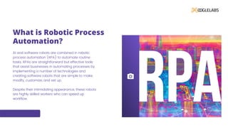 What is Robotic Process
Automation?
AI and software robots are combined in robotic
process automation (RPA) to automate routine
tasks. RPAs are straightforward but effective tools
that assist businesses in automating processes by
implementing a number of technologies and
creating software robots that are simple to make,
modify, customize, and set up.
Despite their intimidating appearance, these robots
are highly skilled workers who can speed up
workflow.
 